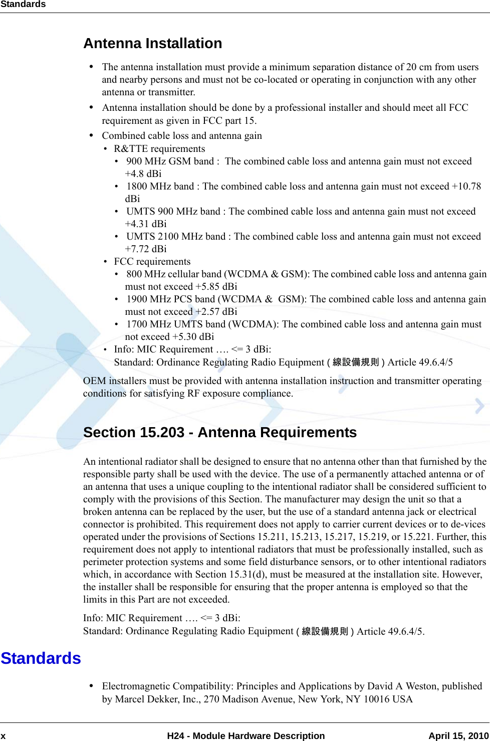 Standardsx  H24 - Module Hardware Description April 15, 2010Antenna Installation•The antenna installation must provide a minimum separation distance of 20 cm from users and nearby persons and must not be co-located or operating in conjunction with any other antenna or transmitter.•Antenna installation should be done by a professional installer and should meet all FCC requirement as given in FCC part 15.•Combined cable loss and antenna gain• R&amp;TTE requirements• 900 MHz GSM band :  The combined cable loss and antenna gain must not exceed +4.8 dBi• 1800 MHz band : The combined cable loss and antenna gain must not exceed +10.78 dBi• UMTS 900 MHz band : The combined cable loss and antenna gain must not exceed +4.31 dBi• UMTS 2100 MHz band : The combined cable loss and antenna gain must not exceed +7.72 dBi• FCC requirements• 800 MHz cellular band (WCDMA &amp; GSM): The combined cable loss and antenna gain must not exceed +5.85 dBi• 1900 MHz PCS band (WCDMA &amp;  GSM): The combined cable loss and antenna gain must not exceed +2.57 dBi• 1700 MHz UMTS band (WCDMA): The combined cable loss and antenna gain must not exceed +5.30 dBi•Info: MIC Requirement …. &lt;= 3 dBi:Standard: Ordinance Regulating Radio Equipment (線設備規則 ) Article 49.6.4/5OEM installers must be provided with antenna installation instruction and transmitter operating conditions for satisfying RF exposure compliance.Section 15.203 - Antenna RequirementsAn intentional radiator shall be designed to ensure that no antenna other than that furnished by the responsible party shall be used with the device. The use of a permanently attached antenna or of an antenna that uses a unique coupling to the intentional radiator shall be considered sufficient to comply with the provisions of this Section. The manufacturer may design the unit so that a broken antenna can be replaced by the user, but the use of a standard antenna jack or electrical connector is prohibited. This requirement does not apply to carrier current devices or to de-vices operated under the provisions of Sections 15.211, 15.213, 15.217, 15.219, or 15.221. Further, this requirement does not apply to intentional radiators that must be professionally installed, such as perimeter protection systems and some field disturbance sensors, or to other intentional radiators which, in accordance with Section 15.31(d), must be measured at the installation site. However, the installer shall be responsible for ensuring that the proper antenna is employed so that the limits in this Part are not exceeded.Info: MIC Requirement …. &lt;= 3 dBi:Standard: Ordinance Regulating Radio Equipment (線設備規則 ) Article 49.6.4/5.Standards•Electromagnetic Compatibility: Principles and Applications by David A Weston, published by Marcel Dekker, Inc., 270 Madison Avenue, New York, NY 10016 USA