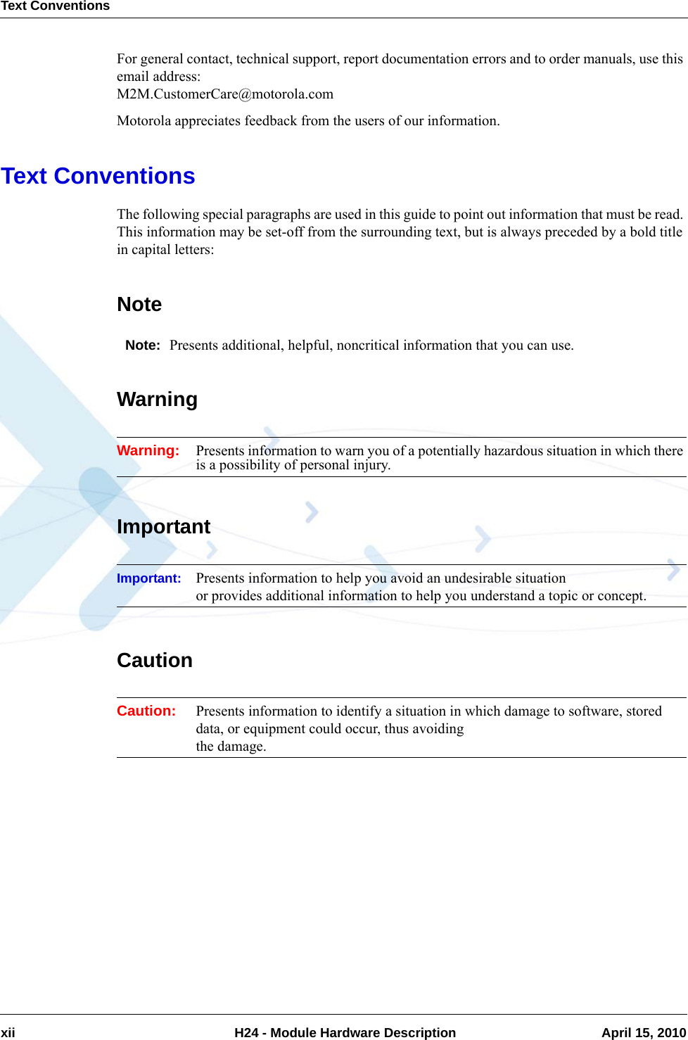 Text Conventionsxii  H24 - Module Hardware Description April 15, 2010For general contact, technical support, report documentation errors and to order manuals, use this email address: M2M.CustomerCare@motorola.comMotorola appreciates feedback from the users of our information.Text ConventionsThe following special paragraphs are used in this guide to point out information that must be read. This information may be set-off from the surrounding text, but is always preceded by a bold title in capital letters: NoteNote: Presents additional, helpful, noncritical information that you can use.WarningWarning: Presents information to warn you of a potentially hazardous situation in which there is a possibility of personal injury.ImportantImportant: Presents information to help you avoid an undesirable situation or provides additional information to help you understand a topic or concept.CautionCaution: Presents information to identify a situation in which damage to software, stored data, or equipment could occur, thus avoiding the damage.