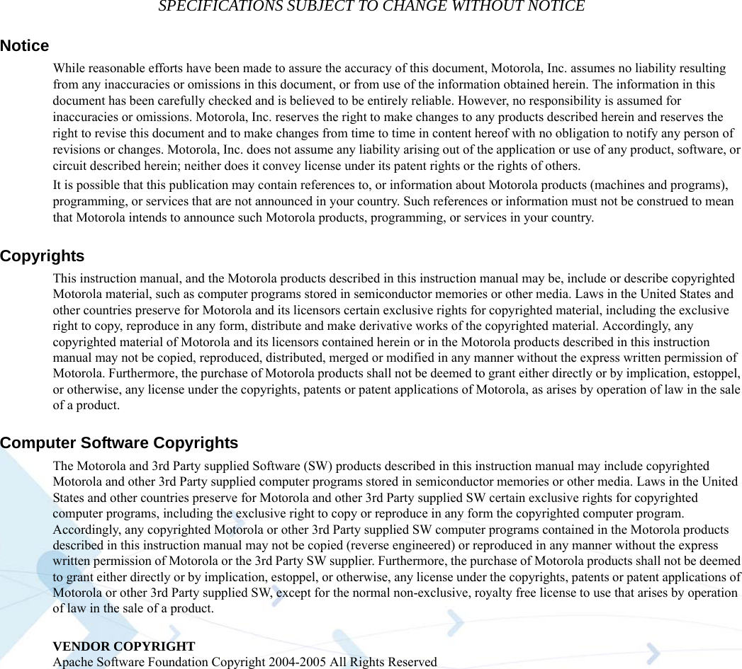 SPECIFICATIONS SUBJECT TO CHANGE WITHOUT NOTICENoticeWhile reasonable efforts have been made to assure the accuracy of this document, Motorola, Inc. assumes no liability resulting from any inaccuracies or omissions in this document, or from use of the information obtained herein. The information in this document has been carefully checked and is believed to be entirely reliable. However, no responsibility is assumed for inaccuracies or omissions. Motorola, Inc. reserves the right to make changes to any products described herein and reserves the right to revise this document and to make changes from time to time in content hereof with no obligation to notify any person of revisions or changes. Motorola, Inc. does not assume any liability arising out of the application or use of any product, software, or circuit described herein; neither does it convey license under its patent rights or the rights of others.It is possible that this publication may contain references to, or information about Motorola products (machines and programs), programming, or services that are not announced in your country. Such references or information must not be construed to mean that Motorola intends to announce such Motorola products, programming, or services in your country.CopyrightsThis instruction manual, and the Motorola products described in this instruction manual may be, include or describe copyrighted Motorola material, such as computer programs stored in semiconductor memories or other media. Laws in the United States and other countries preserve for Motorola and its licensors certain exclusive rights for copyrighted material, including the exclusive right to copy, reproduce in any form, distribute and make derivative works of the copyrighted material. Accordingly, any copyrighted material of Motorola and its licensors contained herein or in the Motorola products described in this instruction manual may not be copied, reproduced, distributed, merged or modified in any manner without the express written permission of Motorola. Furthermore, the purchase of Motorola products shall not be deemed to grant either directly or by implication, estoppel, or otherwise, any license under the copyrights, patents or patent applications of Motorola, as arises by operation of law in the sale of a product.Computer Software CopyrightsThe Motorola and 3rd Party supplied Software (SW) products described in this instruction manual may include copyrighted Motorola and other 3rd Party supplied computer programs stored in semiconductor memories or other media. Laws in the United States and other countries preserve for Motorola and other 3rd Party supplied SW certain exclusive rights for copyrighted computer programs, including the exclusive right to copy or reproduce in any form the copyrighted computer program. Accordingly, any copyrighted Motorola or other 3rd Party supplied SW computer programs contained in the Motorola products described in this instruction manual may not be copied (reverse engineered) or reproduced in any manner without the express written permission of Motorola or the 3rd Party SW supplier. Furthermore, the purchase of Motorola products shall not be deemed to grant either directly or by implication, estoppel, or otherwise, any license under the copyrights, patents or patent applications of Motorola or other 3rd Party supplied SW, except for the normal non-exclusive, royalty free license to use that arises by operation of law in the sale of a product. VENDOR COPYRIGHTApache Software Foundation Copyright 2004-2005 All Rights Reserved