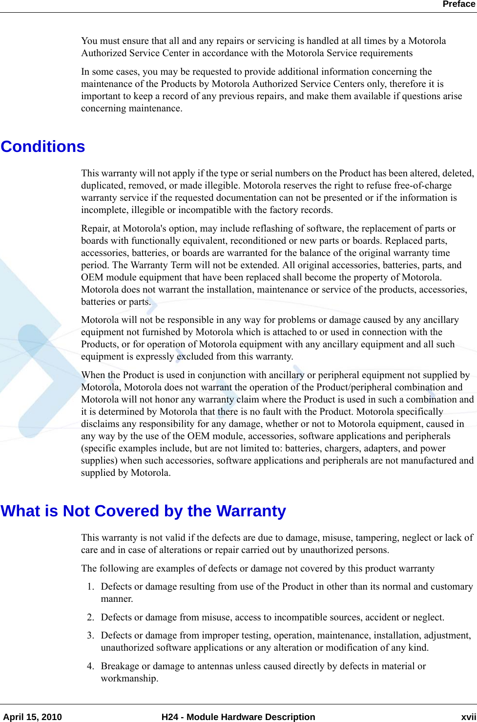  Preface April 15, 2010 H24 - Module Hardware Description xviiYou must ensure that all and any repairs or servicing is handled at all times by a Motorola Authorized Service Center in accordance with the Motorola Service requirementsIn some cases, you may be requested to provide additional information concerning the maintenance of the Products by Motorola Authorized Service Centers only, therefore it is important to keep a record of any previous repairs, and make them available if questions arise concerning maintenance.ConditionsThis warranty will not apply if the type or serial numbers on the Product has been altered, deleted, duplicated, removed, or made illegible. Motorola reserves the right to refuse free-of-charge warranty service if the requested documentation can not be presented or if the information is incomplete, illegible or incompatible with the factory records.Repair, at Motorola&apos;s option, may include reflashing of software, the replacement of parts or boards with functionally equivalent, reconditioned or new parts or boards. Replaced parts, accessories, batteries, or boards are warranted for the balance of the original warranty time period. The Warranty Term will not be extended. All original accessories, batteries, parts, and OEM module equipment that have been replaced shall become the property of Motorola. Motorola does not warrant the installation, maintenance or service of the products, accessories, batteries or parts.Motorola will not be responsible in any way for problems or damage caused by any ancillary equipment not furnished by Motorola which is attached to or used in connection with the Products, or for operation of Motorola equipment with any ancillary equipment and all such equipment is expressly excluded from this warranty.When the Product is used in conjunction with ancillary or peripheral equipment not supplied by Motorola, Motorola does not warrant the operation of the Product/peripheral combination and Motorola will not honor any warranty claim where the Product is used in such a combination and it is determined by Motorola that there is no fault with the Product. Motorola specifically disclaims any responsibility for any damage, whether or not to Motorola equipment, caused in any way by the use of the OEM module, accessories, software applications and peripherals (specific examples include, but are not limited to: batteries, chargers, adapters, and power supplies) when such accessories, software applications and peripherals are not manufactured and supplied by Motorola.What is Not Covered by the WarrantyThis warranty is not valid if the defects are due to damage, misuse, tampering, neglect or lack of care and in case of alterations or repair carried out by unauthorized persons.The following are examples of defects or damage not covered by this product warranty1. Defects or damage resulting from use of the Product in other than its normal and customary manner.2. Defects or damage from misuse, access to incompatible sources, accident or neglect.3. Defects or damage from improper testing, operation, maintenance, installation, adjustment, unauthorized software applications or any alteration or modification of any kind.4. Breakage or damage to antennas unless caused directly by defects in material or workmanship.