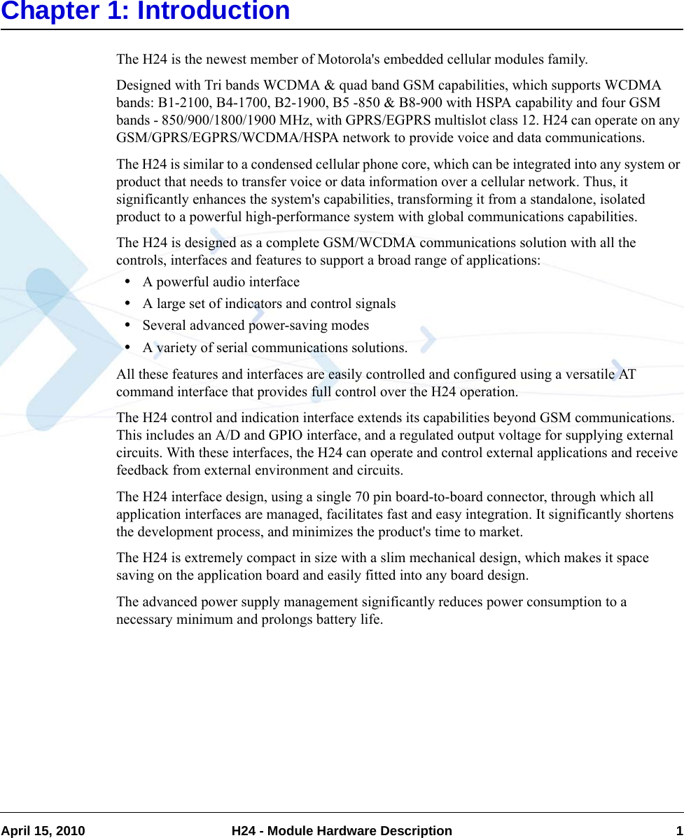 April 15, 2010 H24 - Module Hardware Description 1Chapter 1: IntroductionThe H24 is the newest member of Motorola&apos;s embedded cellular modules family.Designed with Tri bands WCDMA &amp; quad band GSM capabilities, which supports WCDMA bands: B1-2100, B4-1700, B2-1900, B5 -850 &amp; B8-900 with HSPA capability and four GSM bands - 850/900/1800/1900 MHz, with GPRS/EGPRS multislot class 12. H24 can operate on any GSM/GPRS/EGPRS/WCDMA/HSPA network to provide voice and data communications.The H24 is similar to a condensed cellular phone core, which can be integrated into any system or product that needs to transfer voice or data information over a cellular network. Thus, it significantly enhances the system&apos;s capabilities, transforming it from a standalone, isolated product to a powerful high-performance system with global communications capabilities.The H24 is designed as a complete GSM/WCDMA communications solution with all the controls, interfaces and features to support a broad range of applications: •A powerful audio interface•A large set of indicators and control signals•Several advanced power-saving modes•A variety of serial communications solutions.All these features and interfaces are easily controlled and configured using a versatile AT command interface that provides full control over the H24 operation.The H24 control and indication interface extends its capabilities beyond GSM communications. This includes an A/D and GPIO interface, and a regulated output voltage for supplying external circuits. With these interfaces, the H24 can operate and control external applications and receive feedback from external environment and circuits.The H24 interface design, using a single 70 pin board-to-board connector, through which all application interfaces are managed, facilitates fast and easy integration. It significantly shortens the development process, and minimizes the product&apos;s time to market.The H24 is extremely compact in size with a slim mechanical design, which makes it space saving on the application board and easily fitted into any board design.The advanced power supply management significantly reduces power consumption to a necessary minimum and prolongs battery life.