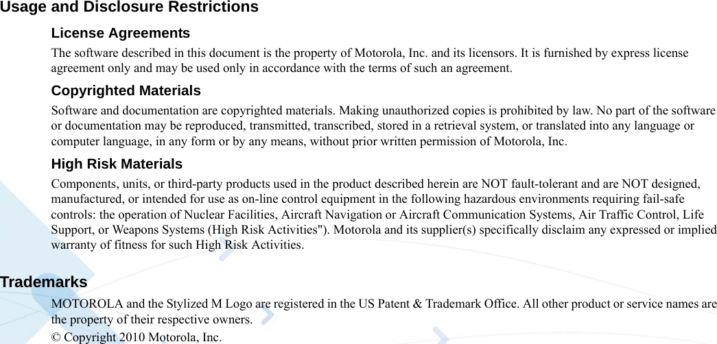 Usage and Disclosure RestrictionsLicense AgreementsThe software described in this document is the property of Motorola, Inc. and its licensors. It is furnished by express license agreement only and may be used only in accordance with the terms of such an agreement.Copyrighted MaterialsSoftware and documentation are copyrighted materials. Making unauthorized copies is prohibited by law. No part of the software or documentation may be reproduced, transmitted, transcribed, stored in a retrieval system, or translated into any language or computer language, in any form or by any means, without prior written permission of Motorola, Inc.High Risk MaterialsComponents, units, or third-party products used in the product described herein are NOT fault-tolerant and are NOT designed, manufactured, or intended for use as on-line control equipment in the following hazardous environments requiring fail-safe controls: the operation of Nuclear Facilities, Aircraft Navigation or Aircraft Communication Systems, Air Traffic Control, Life Support, or Weapons Systems (High Risk Activities&quot;). Motorola and its supplier(s) specifically disclaim any expressed or implied warranty of fitness for such High Risk Activities.TrademarksMOTOROLA and the Stylized M Logo are registered in the US Patent &amp; Trademark Office. All other product or service names are the property of their respective owners. © Copyright 2010 Motorola, Inc. 