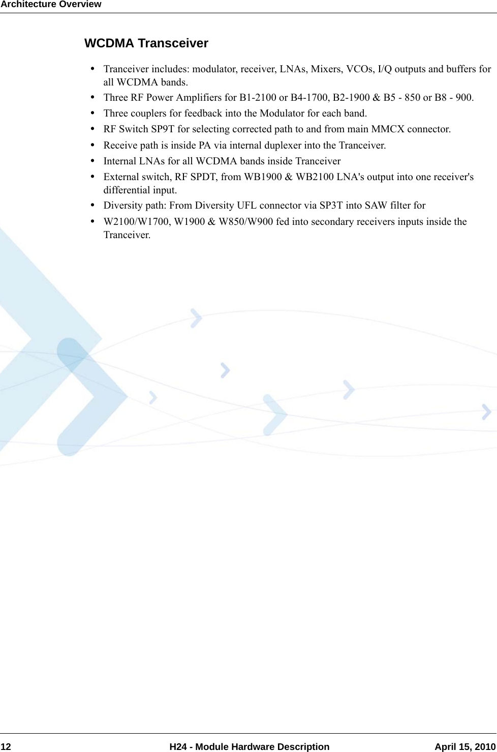 Architecture Overview12  H24 - Module Hardware Description April 15, 2010WCDMA Transceiver•Tranceiver includes: modulator, receiver, LNAs, Mixers, VCOs, I/Q outputs and buffers for all WCDMA bands.•Three RF Power Amplifiers for B1-2100 or B4-1700, B2-1900 &amp; B5 - 850 or B8 - 900.•Three couplers for feedback into the Modulator for each band.•RF Switch SP9T for selecting corrected path to and from main MMCX connector.•Receive path is inside PA via internal duplexer into the Tranceiver.•Internal LNAs for all WCDMA bands inside Tranceiver•External switch, RF SPDT, from WB1900 &amp; WB2100 LNA&apos;s output into one receiver&apos;s differential input.•Diversity path: From Diversity UFL connector via SP3T into SAW filter for •W2100/W1700, W1900 &amp; W850/W900 fed into secondary receivers inputs inside the Tranceiver.