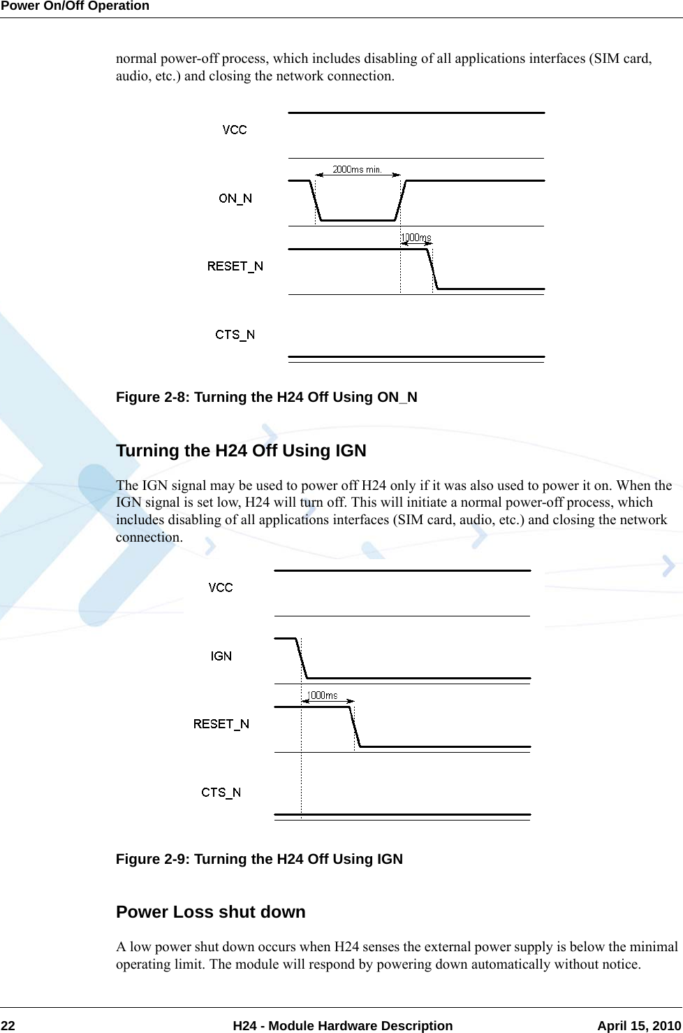 Power On/Off Operation22  H24 - Module Hardware Description April 15, 2010normal power-off process, which includes disabling of all applications interfaces (SIM card, audio, etc.) and closing the network connection.Figure 2-8: Turning the H24 Off Using ON_NTurning the H24 Off Using IGNThe IGN signal may be used to power off H24 only if it was also used to power it on. When the IGN signal is set low, H24 will turn off. This will initiate a normal power-off process, which includes disabling of all applications interfaces (SIM card, audio, etc.) and closing the network connection.Figure 2-9: Turning the H24 Off Using IGNPower Loss shut downA low power shut down occurs when H24 senses the external power supply is below the minimal operating limit. The module will respond by powering down automatically without notice.