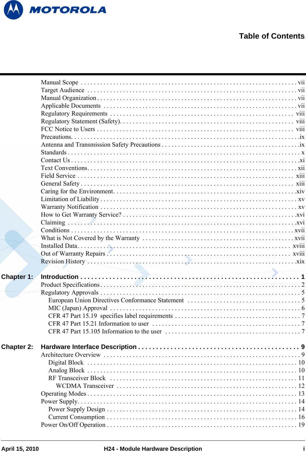 April 15, 2010 H24 - Module Hardware Description iManual Scope  . . . . . . . . . . . . . . . . . . . . . . . . . . . . . . . . . . . . . . . . . . . . . . . . . . . . . . . . . . . . . . . . . . . viiTarget Audience  . . . . . . . . . . . . . . . . . . . . . . . . . . . . . . . . . . . . . . . . . . . . . . . . . . . . . . . . . . . . . . . . . viiManual Organization . . . . . . . . . . . . . . . . . . . . . . . . . . . . . . . . . . . . . . . . . . . . . . . . . . . . . . . . . . . . . . viiApplicable Documents  . . . . . . . . . . . . . . . . . . . . . . . . . . . . . . . . . . . . . . . . . . . . . . . . . . . . . . . . . . . . viiRegulatory Requirements  . . . . . . . . . . . . . . . . . . . . . . . . . . . . . . . . . . . . . . . . . . . . . . . . . . . . . . . . .  viiiRegulatory Statement (Safety). . . . . . . . . . . . . . . . . . . . . . . . . . . . . . . . . . . . . . . . . . . . . . . . . . . . . .  viiiFCC Notice to Users . . . . . . . . . . . . . . . . . . . . . . . . . . . . . . . . . . . . . . . . . . . . . . . . . . . . . . . . . . . . .  viiiPrecautions. . . . . . . . . . . . . . . . . . . . . . . . . . . . . . . . . . . . . . . . . . . . . . . . . . . . . . . . . . . . . . . . . . . . . . .ixAntenna and Transmission Safety Precautions . . . . . . . . . . . . . . . . . . . . . . . . . . . . . . . . . . . . . . . . . . .ixStandards . . . . . . . . . . . . . . . . . . . . . . . . . . . . . . . . . . . . . . . . . . . . . . . . . . . . . . . . . . . . . . . . . . . . . . . . xContact Us . . . . . . . . . . . . . . . . . . . . . . . . . . . . . . . . . . . . . . . . . . . . . . . . . . . . . . . . . . . . . . . . . . . . . . .xiText Conventions. . . . . . . . . . . . . . . . . . . . . . . . . . . . . . . . . . . . . . . . . . . . . . . . . . . . . . . . . . . . . . . . . xiiField Service . . . . . . . . . . . . . . . . . . . . . . . . . . . . . . . . . . . . . . . . . . . . . . . . . . . . . . . . . . . . . . . . . . .  xiiiGeneral Safety . . . . . . . . . . . . . . . . . . . . . . . . . . . . . . . . . . . . . . . . . . . . . . . . . . . . . . . . . . . . . . . . . .  xiiiCaring for the Environment. . . . . . . . . . . . . . . . . . . . . . . . . . . . . . . . . . . . . . . . . . . . . . . . . . . . . . . . .xivLimitation of Liability . . . . . . . . . . . . . . . . . . . . . . . . . . . . . . . . . . . . . . . . . . . . . . . . . . . . . . . . . . . . . xvWarranty Notification . . . . . . . . . . . . . . . . . . . . . . . . . . . . . . . . . . . . . . . . . . . . . . . . . . . . . . . . . . . . . xvHow to Get Warranty Service? . . . . . . . . . . . . . . . . . . . . . . . . . . . . . . . . . . . . . . . . . . . . . . . . . . . . . .xviClaiming  . . . . . . . . . . . . . . . . . . . . . . . . . . . . . . . . . . . . . . . . . . . . . . . . . . . . . . . . . . . . . . . . . . . . . . .xviConditions . . . . . . . . . . . . . . . . . . . . . . . . . . . . . . . . . . . . . . . . . . . . . . . . . . . . . . . . . . . . . . . . . . . . . xviiWhat is Not Covered by the Warranty  . . . . . . . . . . . . . . . . . . . . . . . . . . . . . . . . . . . . . . . . . . . . . . . xviiInstalled Data. . . . . . . . . . . . . . . . . . . . . . . . . . . . . . . . . . . . . . . . . . . . . . . . . . . . . . . . . . . . . . . . . .  xviiiOut of Warranty Repairs . . . . . . . . . . . . . . . . . . . . . . . . . . . . . . . . . . . . . . . . . . . . . . . . . . . . . . . . .  xviiiRevision History . . . . . . . . . . . . . . . . . . . . . . . . . . . . . . . . . . . . . . . . . . . . . . . . . . . . . . . . . . . . . . . . .xixChapter 1: Introduction . . . . . . . . . . . . . . . . . . . . . . . . . . . . . . . . . . . . . . . . . . . . . . . . . . . . . . . . . . . . . 1Product Specifications . . . . . . . . . . . . . . . . . . . . . . . . . . . . . . . . . . . . . . . . . . . . . . . . . . . . . . . . . . . . . . 2Regulatory Approvals . . . . . . . . . . . . . . . . . . . . . . . . . . . . . . . . . . . . . . . . . . . . . . . . . . . . . . . . . . . . . . 5European Union Directives Conformance Statement  . . . . . . . . . . . . . . . . . . . . . . . . . . . . . . . . . . . 5MIC (Japan) Approval  . . . . . . . . . . . . . . . . . . . . . . . . . . . . . . . . . . . . . . . . . . . . . . . . . . . . . . . . . . . 6CFR 47 Part 15.19  specifies label requirements . . . . . . . . . . . . . . . . . . . . . . . . . . . . . . . . . . . . . . . 7CFR 47 Part 15.21 Information to user  . . . . . . . . . . . . . . . . . . . . . . . . . . . . . . . . . . . . . . . . . . . . . . 7CFR 47 Part 15.105 Information to the user  . . . . . . . . . . . . . . . . . . . . . . . . . . . . . . . . . . . . . . . . . . 7Chapter 2: Hardware Interface Description . . . . . . . . . . . . . . . . . . . . . . . . . . . . . . . . . . . . . . . . . . . . . 9Architecture Overview  . . . . . . . . . . . . . . . . . . . . . . . . . . . . . . . . . . . . . . . . . . . . . . . . . . . . . . . . . . . . . 9Digital Block  . . . . . . . . . . . . . . . . . . . . . . . . . . . . . . . . . . . . . . . . . . . . . . . . . . . . . . . . . . . . . . . . . 10Analog Block  . . . . . . . . . . . . . . . . . . . . . . . . . . . . . . . . . . . . . . . . . . . . . . . . . . . . . . . . . . . . . . . . . 10RF Transceiver Block   . . . . . . . . . . . . . . . . . . . . . . . . . . . . . . . . . . . . . . . . . . . . . . . . . . . . . . . . . . 11WCDMA Transceiver  . . . . . . . . . . . . . . . . . . . . . . . . . . . . . . . . . . . . . . . . . . . . . . . . . . . . . . . . 12Operating Modes . . . . . . . . . . . . . . . . . . . . . . . . . . . . . . . . . . . . . . . . . . . . . . . . . . . . . . . . . . . . . . . . . 13Power Supply. . . . . . . . . . . . . . . . . . . . . . . . . . . . . . . . . . . . . . . . . . . . . . . . . . . . . . . . . . . . . . . . . . . . 14Power Supply Design . . . . . . . . . . . . . . . . . . . . . . . . . . . . . . . . . . . . . . . . . . . . . . . . . . . . . . . . . . . 14Current Consumption . . . . . . . . . . . . . . . . . . . . . . . . . . . . . . . . . . . . . . . . . . . . . . . . . . . . . . . . . . . 16Power On/Off Operation . . . . . . . . . . . . . . . . . . . . . . . . . . . . . . . . . . . . . . . . . . . . . . . . . . . . . . . . . . . 19Table of Contents