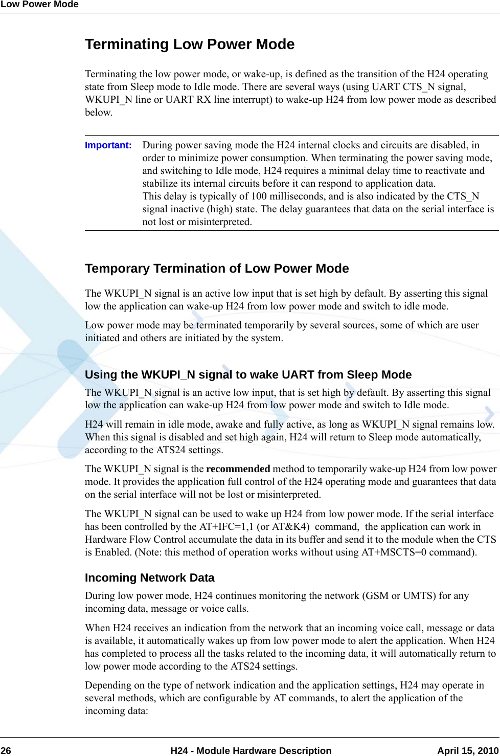 Low Power Mode26  H24 - Module Hardware Description April 15, 2010Terminating Low Power ModeTerminating the low power mode, or wake-up, is defined as the transition of the H24 operating state from Sleep mode to Idle mode. There are several ways (using UART CTS_N signal, WKUPI_N line or UART RX line interrupt) to wake-up H24 from low power mode as described below.Important: During power saving mode the H24 internal clocks and circuits are disabled, in order to minimize power consumption. When terminating the power saving mode, and switching to Idle mode, H24 requires a minimal delay time to reactivate and stabilize its internal circuits before it can respond to application data.This delay is typically of 100 milliseconds, and is also indicated by the CTS_N signal inactive (high) state. The delay guarantees that data on the serial interface is not lost or misinterpreted.Temporary Termination of Low Power ModeThe WKUPI_N signal is an active low input that is set high by default. By asserting this signal low the application can wake-up H24 from low power mode and switch to idle mode.Low power mode may be terminated temporarily by several sources, some of which are user initiated and others are initiated by the system.Using the WKUPI_N signal to wake UART from Sleep ModeThe WKUPI_N signal is an active low input, that is set high by default. By asserting this signal low the application can wake-up H24 from low power mode and switch to Idle mode.H24 will remain in idle mode, awake and fully active, as long as WKUPI_N signal remains low. When this signal is disabled and set high again, H24 will return to Sleep mode automatically, according to the ATS24 settings.The WKUPI_N signal is the recommended method to temporarily wake-up H24 from low power mode. It provides the application full control of the H24 operating mode and guarantees that data on the serial interface will not be lost or misinterpreted.The WKUPI_N signal can be used to wake up H24 from low power mode. If the serial interface has been controlled by the AT+IFC=1,1 (or AT&amp;K4)  command,  the application can work in Hardware Flow Control accumulate the data in its buffer and send it to the module when the CTS is Enabled. (Note: this method of operation works without using AT+MSCTS=0 command).Incoming Network DataDuring low power mode, H24 continues monitoring the network (GSM or UMTS) for any incoming data, message or voice calls.When H24 receives an indication from the network that an incoming voice call, message or data is available, it automatically wakes up from low power mode to alert the application. When H24 has completed to process all the tasks related to the incoming data, it will automatically return to low power mode according to the ATS24 settings.Depending on the type of network indication and the application settings, H24 may operate in several methods, which are configurable by AT commands, to alert the application of the incoming data: