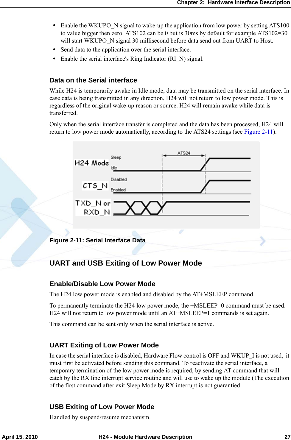 Chapter 2:  Hardware Interface Description April 15, 2010 H24 - Module Hardware Description 27•Enable the WKUPO_N signal to wake-up the application from low power by setting ATS100 to value bigger then zero. ATS102 can be 0 but is 30ms by default for example ATS102=30 will start WKUPO_N signal 30 millisecond before data send out from UART to Host.•Send data to the application over the serial interface.•Enable the serial interface&apos;s Ring Indicator (RI_N) signal.Data on the Serial interfaceWhile H24 is temporarily awake in Idle mode, data may be transmitted on the serial interface. In case data is being transmitted in any direction, H24 will not return to low power mode. This is regardless of the original wake-up reason or source. H24 will remain awake while data is transferred.Only when the serial interface transfer is completed and the data has been processed, H24 will return to low power mode automatically, according to the ATS24 settings (see Figure 2-11).Figure 2-11: Serial Interface DataUART and USB Exiting of Low Power ModeEnable/Disable Low Power ModeThe H24 low power mode is enabled and disabled by the AT+MSLEEP command.To permanently terminate the H24 low power mode, the +MSLEEP=0 command must be used. H24 will not return to low power mode until an AT+MSLEEP=1 commands is set again.This command can be sent only when the serial interface is active.UART Exiting of Low Power ModeIn case the serial interface is disabled, Hardware Flow control is OFF and WKUP_I is not used,  it must first be activated before sending this command. To reactivate the serial interface, a temporary termination of the low power mode is required, by sending AT command that will catch by the RX line interrupt service routine and will use to wake up the module (The execution of the first command after exit Sleep Mode by RX interrupt is not guarantied.USB Exiting of Low Power ModeHandled by suspend/resume mechanism.