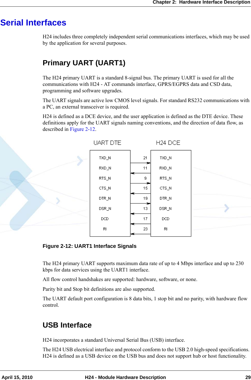 Chapter 2:  Hardware Interface Description April 15, 2010 H24 - Module Hardware Description 29Serial InterfacesH24 includes three completely independent serial communications interfaces, which may be used by the application for several purposes.Primary UART (UART1)The H24 primary UART is a standard 8-signal bus. The primary UART is used for all the communications with H24 - AT commands interface, GPRS/EGPRS data and CSD data, programming and software upgrades.The UART signals are active low CMOS level signals. For standard RS232 communications with a PC, an external transceiver is required.H24 is defined as a DCE device, and the user application is defined as the DTE device. These definitions apply for the UART signals naming conventions, and the direction of data flow, as described in Figure 2-12.Figure 2-12: UART1 Interface SignalsThe H24 primary UART supports maximum data rate of up to 4 Mbps interface and up to 230 kbps for data services using the UART1 interface.All flow control handshakes are supported: hardware, software, or none.Parity bit and Stop bit definitions are also supported.The UART default port configuration is 8 data bits, 1 stop bit and no parity, with hardware flow control.USB InterfaceH24 incorporates a standard Universal Serial Bus (USB) interface.The H24 USB electrical interface and protocol conform to the USB 2.0 high-speed specifications. H24 is defined as a USB device on the USB bus and does not support hub or host functionality.