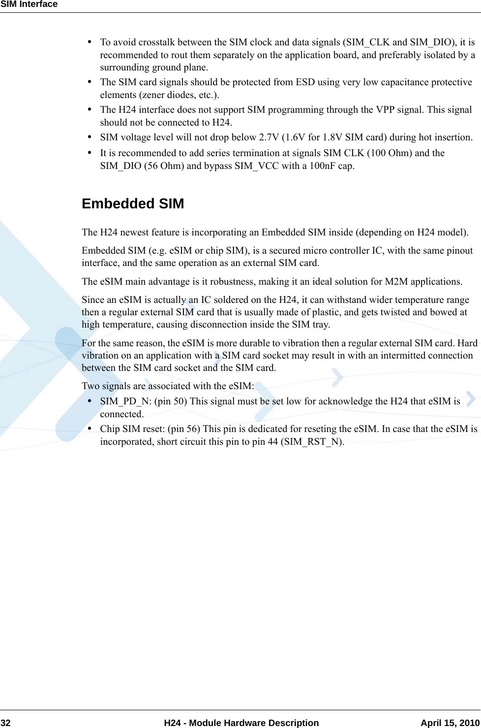 SIM Interface32  H24 - Module Hardware Description April 15, 2010•To avoid crosstalk between the SIM clock and data signals (SIM_CLK and SIM_DIO), it is recommended to rout them separately on the application board, and preferably isolated by a surrounding ground plane.•The SIM card signals should be protected from ESD using very low capacitance protective elements (zener diodes, etc.).•The H24 interface does not support SIM programming through the VPP signal. This signal should not be connected to H24.•SIM voltage level will not drop below 2.7V (1.6V for 1.8V SIM card) during hot insertion.•It is recommended to add series termination at signals SIM CLK (100 Ohm) and the SIM_DIO (56 Ohm) and bypass SIM_VCC with a 100nF cap.Embedded SIMThe H24 newest feature is incorporating an Embedded SIM inside (depending on H24 model).Embedded SIM (e.g. eSIM or chip SIM), is a secured micro controller IC, with the same pinout interface, and the same operation as an external SIM card.The eSIM main advantage is it robustness, making it an ideal solution for M2M applications.Since an eSIM is actually an IC soldered on the H24, it can withstand wider temperature range then a regular external SIM card that is usually made of plastic, and gets twisted and bowed at high temperature, causing disconnection inside the SIM tray.For the same reason, the eSIM is more durable to vibration then a regular external SIM card. Hard vibration on an application with a SIM card socket may result in with an intermitted connection between the SIM card socket and the SIM card.Two signals are associated with the eSIM:•SIM_PD_N: (pin 50) This signal must be set low for acknowledge the H24 that eSIM is connected.•Chip SIM reset: (pin 56) This pin is dedicated for reseting the eSIM. In case that the eSIM is incorporated, short circuit this pin to pin 44 (SIM_RST_N).