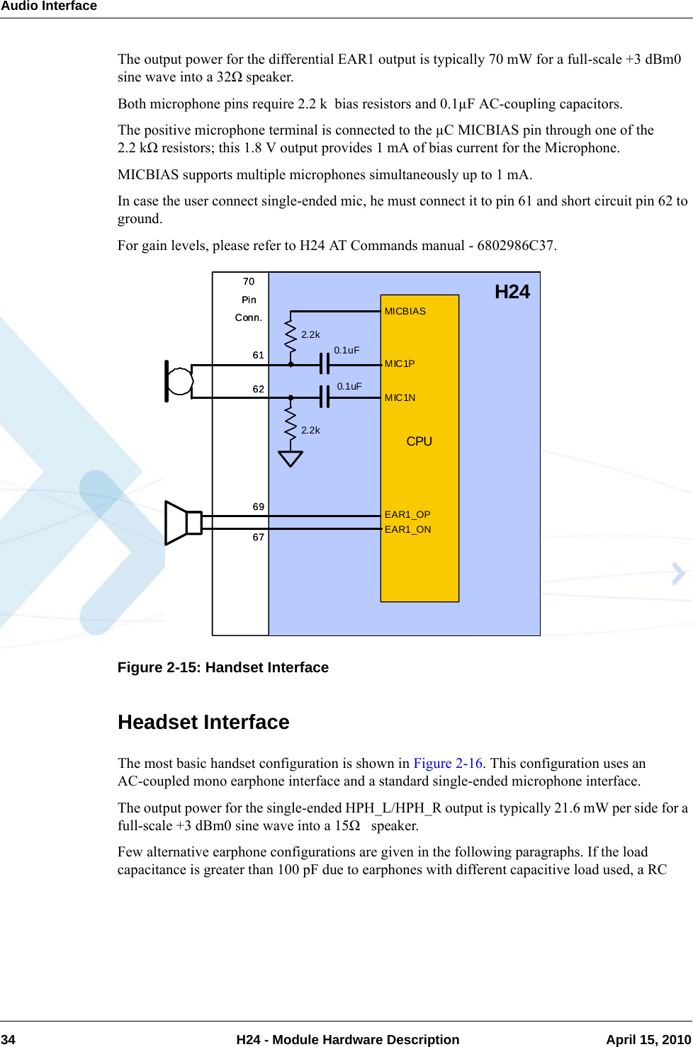 Audio Interface34  H24 - Module Hardware Description April 15, 2010The output power for the differential EAR1 output is typically 70 mW for a full-scale +3 dBm0 sine wave into a 32Ω speaker.Both microphone pins require 2.2 k  bias resistors and 0.1µF AC-coupling capacitors.The positive microphone terminal is connected to the µC MICBIAS pin through one of the 2.2 kΩ resistors; this 1.8 V output provides 1 mA of bias current for the Microphone. MICBIAS supports multiple microphones simultaneously up to 1 mA.In case the user connect single-ended mic, he must connect it to pin 61 and short circuit pin 62 to ground.For gain levels, please refer to H24 AT Commands manual - 6802986C37.Figure 2-15: Handset InterfaceHeadset InterfaceThe most basic handset configuration is shown in Figure 2-16. This configuration uses an AC-coupled mono earphone interface and a standard single-ended microphone interface.The output power for the single-ended HPH_L/HPH_R output is typically 21.6 mW per side for a full-scale +3 dBm0 sine wave into a 15Ω   speaker.Few alternative earphone configurations are given in the following paragraphs. If the load capacitance is greater than 100 pF due to earphones with different capacitive load used, a RC MICBIASMIC1PMIC1N0.1uF0.1uF2.2k2.2kEAR1_OPEAR1_ON616269H246770PinConn.CPUMICBIASMIC1PMIC1N0.1uF0.1uF2.2k2.2kEAR1_OPEAR1_ON616269H246770PinConn.CPU