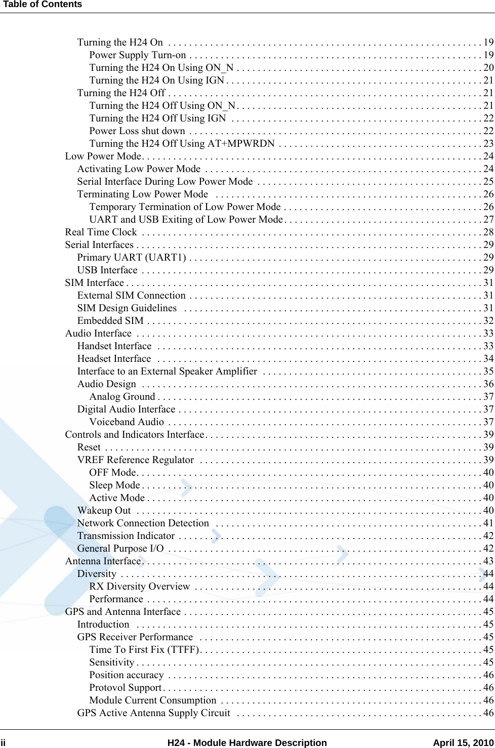  Table of Contentsii H24 - Module Hardware Description April 15, 2010Turning the H24 On  . . . . . . . . . . . . . . . . . . . . . . . . . . . . . . . . . . . . . . . . . . . . . . . . . . . . . . . . . . . . 19Power Supply Turn-on . . . . . . . . . . . . . . . . . . . . . . . . . . . . . . . . . . . . . . . . . . . . . . . . . . . . . . . . 19Turning the H24 On Using ON_N . . . . . . . . . . . . . . . . . . . . . . . . . . . . . . . . . . . . . . . . . . . . . . . 20Turning the H24 On Using IGN . . . . . . . . . . . . . . . . . . . . . . . . . . . . . . . . . . . . . . . . . . . . . . . . . 21Turning the H24 Off . . . . . . . . . . . . . . . . . . . . . . . . . . . . . . . . . . . . . . . . . . . . . . . . . . . . . . . . . . . . 21Turning the H24 Off Using ON_N. . . . . . . . . . . . . . . . . . . . . . . . . . . . . . . . . . . . . . . . . . . . . . . 21Turning the H24 Off Using IGN  . . . . . . . . . . . . . . . . . . . . . . . . . . . . . . . . . . . . . . . . . . . . . . . . 22Power Loss shut down . . . . . . . . . . . . . . . . . . . . . . . . . . . . . . . . . . . . . . . . . . . . . . . . . . . . . . . . 22Turning the H24 Off Using AT+MPWRDN . . . . . . . . . . . . . . . . . . . . . . . . . . . . . . . . . . . . . . . 23Low Power Mode. . . . . . . . . . . . . . . . . . . . . . . . . . . . . . . . . . . . . . . . . . . . . . . . . . . . . . . . . . . . . . . . . 24Activating Low Power Mode  . . . . . . . . . . . . . . . . . . . . . . . . . . . . . . . . . . . . . . . . . . . . . . . . . . . . . 24Serial Interface During Low Power Mode  . . . . . . . . . . . . . . . . . . . . . . . . . . . . . . . . . . . . . . . . . . . 25Terminating Low Power Mode   . . . . . . . . . . . . . . . . . . . . . . . . . . . . . . . . . . . . . . . . . . . . . . . . . . .26Temporary Termination of Low Power Mode . . . . . . . . . . . . . . . . . . . . . . . . . . . . . . . . . . . . . . 26UART and USB Exiting of Low Power Mode. . . . . . . . . . . . . . . . . . . . . . . . . . . . . . . . . . . . . . 27Real Time Clock  . . . . . . . . . . . . . . . . . . . . . . . . . . . . . . . . . . . . . . . . . . . . . . . . . . . . . . . . . . . . . . . . . 28Serial Interfaces . . . . . . . . . . . . . . . . . . . . . . . . . . . . . . . . . . . . . . . . . . . . . . . . . . . . . . . . . . . . . . . . . . 29Primary UART (UART1) . . . . . . . . . . . . . . . . . . . . . . . . . . . . . . . . . . . . . . . . . . . . . . . . . . . . . . . . 29USB Interface . . . . . . . . . . . . . . . . . . . . . . . . . . . . . . . . . . . . . . . . . . . . . . . . . . . . . . . . . . . . . . . . . 29SIM Interface . . . . . . . . . . . . . . . . . . . . . . . . . . . . . . . . . . . . . . . . . . . . . . . . . . . . . . . . . . . . . . . . . . . . 31External SIM Connection . . . . . . . . . . . . . . . . . . . . . . . . . . . . . . . . . . . . . . . . . . . . . . . . . . . . . . . . 31SIM Design Guidelines   . . . . . . . . . . . . . . . . . . . . . . . . . . . . . . . . . . . . . . . . . . . . . . . . . . . . . . . . . 31Embedded SIM . . . . . . . . . . . . . . . . . . . . . . . . . . . . . . . . . . . . . . . . . . . . . . . . . . . . . . . . . . . . . . . . 32Audio Interface  . . . . . . . . . . . . . . . . . . . . . . . . . . . . . . . . . . . . . . . . . . . . . . . . . . . . . . . . . . . . . . . . . . 33Handset Interface  . . . . . . . . . . . . . . . . . . . . . . . . . . . . . . . . . . . . . . . . . . . . . . . . . . . . . . . . . . . . . . 33Headset Interface  . . . . . . . . . . . . . . . . . . . . . . . . . . . . . . . . . . . . . . . . . . . . . . . . . . . . . . . . . . . . . . 34Interface to an External Speaker Amplifier  . . . . . . . . . . . . . . . . . . . . . . . . . . . . . . . . . . . . . . . . . . 35Audio Design  . . . . . . . . . . . . . . . . . . . . . . . . . . . . . . . . . . . . . . . . . . . . . . . . . . . . . . . . . . . . . . . . . 36Analog Ground . . . . . . . . . . . . . . . . . . . . . . . . . . . . . . . . . . . . . . . . . . . . . . . . . . . . . . . . . . . . . . 37Digital Audio Interface . . . . . . . . . . . . . . . . . . . . . . . . . . . . . . . . . . . . . . . . . . . . . . . . . . . . . . . . . . 37Voiceband Audio . . . . . . . . . . . . . . . . . . . . . . . . . . . . . . . . . . . . . . . . . . . . . . . . . . . . . . . . . . . . 37Controls and Indicators Interface. . . . . . . . . . . . . . . . . . . . . . . . . . . . . . . . . . . . . . . . . . . . . . . . . . . . . 39Reset  . . . . . . . . . . . . . . . . . . . . . . . . . . . . . . . . . . . . . . . . . . . . . . . . . . . . . . . . . . . . . . . . . . . . . . . . 39VREF Reference Regulator  . . . . . . . . . . . . . . . . . . . . . . . . . . . . . . . . . . . . . . . . . . . . . . . . . . . . . . 39OFF Mode. . . . . . . . . . . . . . . . . . . . . . . . . . . . . . . . . . . . . . . . . . . . . . . . . . . . . . . . . . . . . . . . . . 40Sleep Mode . . . . . . . . . . . . . . . . . . . . . . . . . . . . . . . . . . . . . . . . . . . . . . . . . . . . . . . . . . . . . . . . . 40Active Mode . . . . . . . . . . . . . . . . . . . . . . . . . . . . . . . . . . . . . . . . . . . . . . . . . . . . . . . . . . . . . . . . 40Wakeup Out  . . . . . . . . . . . . . . . . . . . . . . . . . . . . . . . . . . . . . . . . . . . . . . . . . . . . . . . . . . . . . . . . . . 40Network Connection Detection  . . . . . . . . . . . . . . . . . . . . . . . . . . . . . . . . . . . . . . . . . . . . . . . . . . . 41Transmission Indicator . . . . . . . . . . . . . . . . . . . . . . . . . . . . . . . . . . . . . . . . . . . . . . . . . . . . . . . . . . 42General Purpose I/O  . . . . . . . . . . . . . . . . . . . . . . . . . . . . . . . . . . . . . . . . . . . . . . . . . . . . . . . . . . . . 42Antenna Interface. . . . . . . . . . . . . . . . . . . . . . . . . . . . . . . . . . . . . . . . . . . . . . . . . . . . . . . . . . . . . . . . . 43Diversity  . . . . . . . . . . . . . . . . . . . . . . . . . . . . . . . . . . . . . . . . . . . . . . . . . . . . . . . . . . . . . . . . . . . . . 44RX Diversity Overview  . . . . . . . . . . . . . . . . . . . . . . . . . . . . . . . . . . . . . . . . . . . . . . . . . . . . . . . 44Performance . . . . . . . . . . . . . . . . . . . . . . . . . . . . . . . . . . . . . . . . . . . . . . . . . . . . . . . . . . . . . . . . 44GPS and Antenna Interface . . . . . . . . . . . . . . . . . . . . . . . . . . . . . . . . . . . . . . . . . . . . . . . . . . . . . . . . . 45Introduction   . . . . . . . . . . . . . . . . . . . . . . . . . . . . . . . . . . . . . . . . . . . . . . . . . . . . . . . . . . . . . . . . . . 45GPS Receiver Performance  . . . . . . . . . . . . . . . . . . . . . . . . . . . . . . . . . . . . . . . . . . . . . . . . . . . . . . 45Time To First Fix (TTFF). . . . . . . . . . . . . . . . . . . . . . . . . . . . . . . . . . . . . . . . . . . . . . . . . . . . . . 45Sensitivity . . . . . . . . . . . . . . . . . . . . . . . . . . . . . . . . . . . . . . . . . . . . . . . . . . . . . . . . . . . . . . . . . . 45Position accuracy  . . . . . . . . . . . . . . . . . . . . . . . . . . . . . . . . . . . . . . . . . . . . . . . . . . . . . . . . . . . . 46Protovol Support. . . . . . . . . . . . . . . . . . . . . . . . . . . . . . . . . . . . . . . . . . . . . . . . . . . . . . . . . . . . . 46Module Current Consumption  . . . . . . . . . . . . . . . . . . . . . . . . . . . . . . . . . . . . . . . . . . . . . . . . . . 46GPS Active Antenna Supply Circuit  . . . . . . . . . . . . . . . . . . . . . . . . . . . . . . . . . . . . . . . . . . . . . . .46