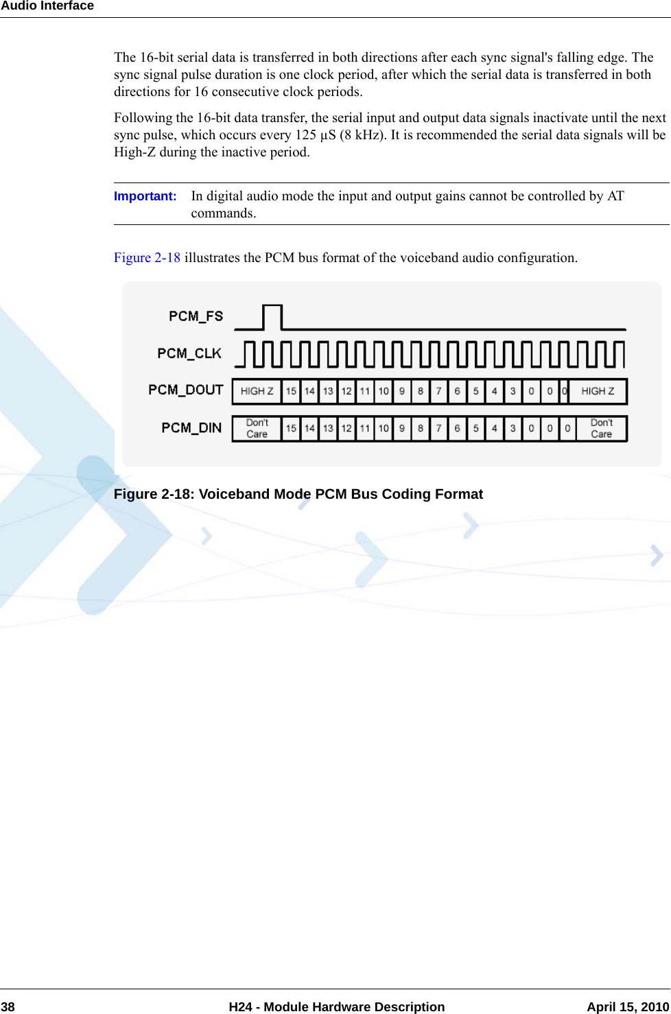 Audio Interface38  H24 - Module Hardware Description April 15, 2010The 16-bit serial data is transferred in both directions after each sync signal&apos;s falling edge. The sync signal pulse duration is one clock period, after which the serial data is transferred in both directions for 16 consecutive clock periods.Following the 16-bit data transfer, the serial input and output data signals inactivate until the next sync pulse, which occurs every 125 µS (8 kHz). It is recommended the serial data signals will be High-Z during the inactive period.Important: In digital audio mode the input and output gains cannot be controlled by AT commands.Figure 2-18 illustrates the PCM bus format of the voiceband audio configuration.Figure 2-18: Voiceband Mode PCM Bus Coding Format