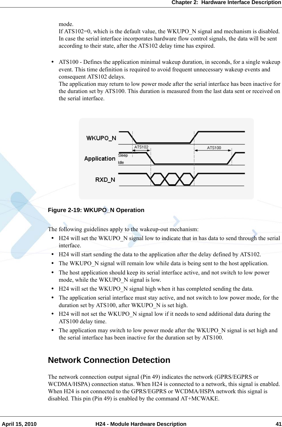 Chapter 2:  Hardware Interface Description April 15, 2010 H24 - Module Hardware Description 41mode.If ATS102=0, which is the default value, the WKUPO_N signal and mechanism is disabled.In case the serial interface incorporates hardware flow control signals, the data will be sent according to their state, after the ATS102 delay time has expired.•ATS100 - Defines the application minimal wakeup duration, in seconds, for a single wakeup event. This time definition is required to avoid frequent unnecessary wakeup events and consequent ATS102 delays.The application may return to low power mode after the serial interface has been inactive for the duration set by ATS100. This duration is measured from the last data sent or received on the serial interface.Figure 2-19: WKUPO_N OperationThe following guidelines apply to the wakeup-out mechanism:•H24 will set the WKUPO_N signal low to indicate that in has data to send through the serial interface.•H24 will start sending the data to the application after the delay defined by ATS102.•The WKUPO_N signal will remain low while data is being sent to the host application.•The host application should keep its serial interface active, and not switch to low power mode, while the WKUPO_N signal is low.•H24 will set the WKUPO_N signal high when it has completed sending the data.•The application serial interface must stay active, and not switch to low power mode, for the duration set by ATS100, after WKUPO_N is set high.•H24 will not set the WKUPO_N signal low if it needs to send additional data during the ATS100 delay time.•The application may switch to low power mode after the WKUPO_N signal is set high and the serial interface has been inactive for the duration set by ATS100.Network Connection DetectionThe network connection output signal (Pin 49) indicates the network (GPRS/EGPRS or WCDMA/HSPA) connection status. When H24 is connected to a network, this signal is enabled. When H24 is not connected to the GPRS/EGPRS or WCDMA/HSPA network this signal is disabled. This pin (Pin 49) is enabled by the command AT+MCWAKE.