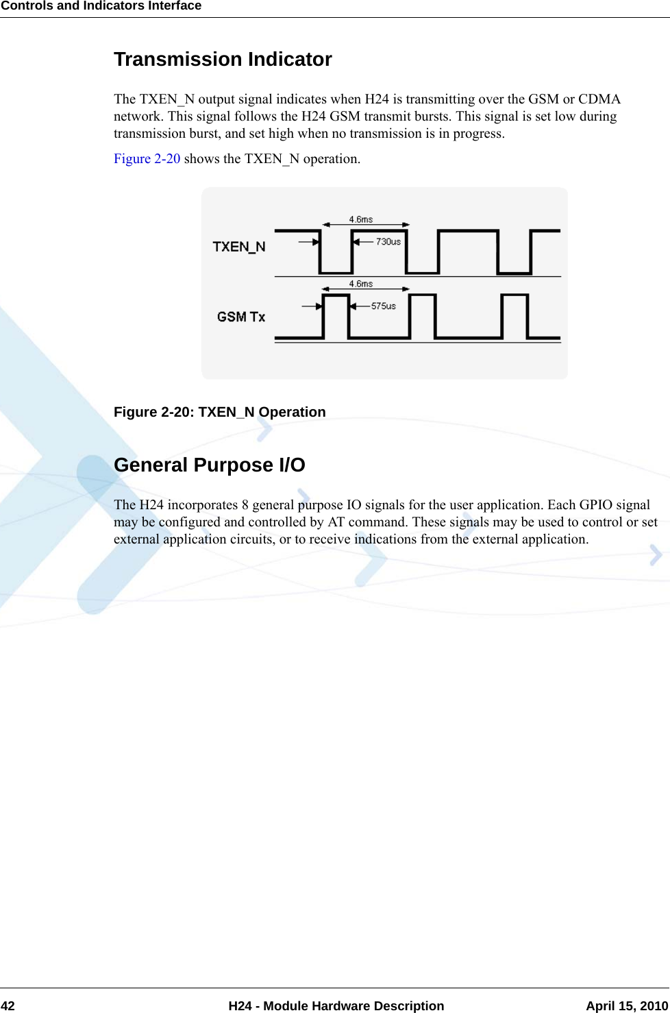 Controls and Indicators Interface42  H24 - Module Hardware Description April 15, 2010Transmission IndicatorThe TXEN_N output signal indicates when H24 is transmitting over the GSM or CDMA network. This signal follows the H24 GSM transmit bursts. This signal is set low during transmission burst, and set high when no transmission is in progress.Figure 2-20 shows the TXEN_N operation.Figure 2-20: TXEN_N OperationGeneral Purpose I/OThe H24 incorporates 8 general purpose IO signals for the user application. Each GPIO signal may be configured and controlled by AT command. These signals may be used to control or set external application circuits, or to receive indications from the external application.
