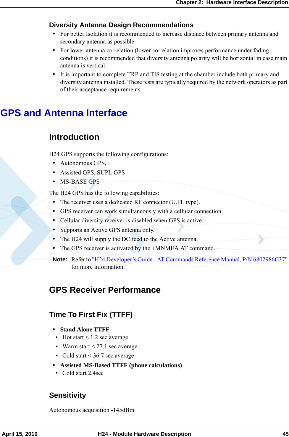 Chapter 2:  Hardware Interface Description April 15, 2010 H24 - Module Hardware Description 45Diversity Antenna Design Recommendations•For better Isolation it is recommended to increase distance between primary antenna and secondary antenna as possible.•For lower antenna correlation (lower correlation improves performance under fading conditions) it is recommended that diversity antenna polarity will be horizontal in case main antenna is vertical.•It is important to complete TRP and TIS testing at the chamber include both primary and diversity antenna installed. These tests are typically required by the network operators as part of their acceptance requirements.GPS and Antenna InterfaceIntroductionH24 GPS supports the following configurations:•Autonomous GPS, •Assisted GPS, SUPL GPS•MS-BASE GPSThe H24 GPS has the following capabilities:•The receiver uses a dedicated RF connector (U.FL type).•GPS receiver can work simultaneously with a cellular connection.•Cellular diversity receiver is disabled when GPS is active.•Supports an Active GPS antenna only.•The H24 will supply the DC feed to the Active antenna. •The GPS receiver is activated by the +MNMEA AT command.Note: Refer to &quot;H24 Developer’s Guide - AT Commands Reference Manual, P/N 6802986C37&quot; for more information.GPS Receiver PerformanceTime To First Fix (TTFF)•Stand Alone TTFF• Hot start &lt; 1.2 sec average• Warm start &lt; 27.1 sec average• Cold start &lt; 36.7 sec average•Assisted MS-Based TTFF (phone calculations)• Cold start 2.4secSensitivityAutonomous acquisition -145dBm.