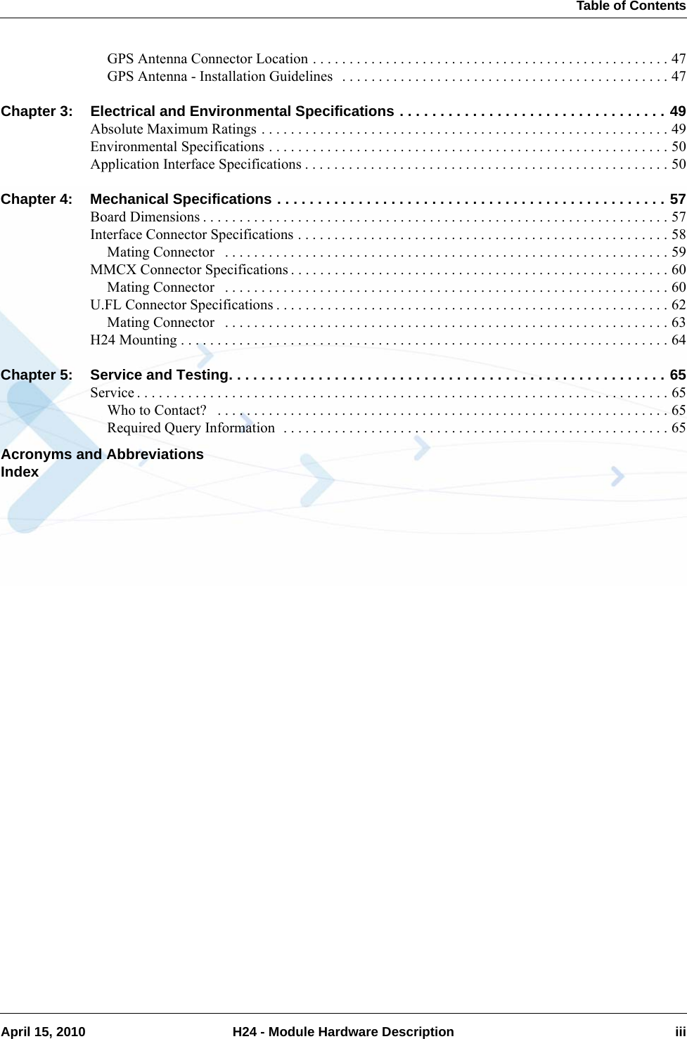  Table of ContentsApril 15, 2010 H24 - Module Hardware Description iiiGPS Antenna Connector Location . . . . . . . . . . . . . . . . . . . . . . . . . . . . . . . . . . . . . . . . . . . . . . . . . 47GPS Antenna - Installation Guidelines  . . . . . . . . . . . . . . . . . . . . . . . . . . . . . . . . . . . . . . . . . . . . . 47Chapter 3: Electrical and Environmental Specifications . . . . . . . . . . . . . . . . . . . . . . . . . . . . . . . . . 49Absolute Maximum Ratings . . . . . . . . . . . . . . . . . . . . . . . . . . . . . . . . . . . . . . . . . . . . . . . . . . . . . . . . 49Environmental Specifications . . . . . . . . . . . . . . . . . . . . . . . . . . . . . . . . . . . . . . . . . . . . . . . . . . . . . . . 50Application Interface Specifications . . . . . . . . . . . . . . . . . . . . . . . . . . . . . . . . . . . . . . . . . . . . . . . . . . 50Chapter 4: Mechanical Specifications . . . . . . . . . . . . . . . . . . . . . . . . . . . . . . . . . . . . . . . . . . . . . . . . 57Board Dimensions . . . . . . . . . . . . . . . . . . . . . . . . . . . . . . . . . . . . . . . . . . . . . . . . . . . . . . . . . . . . . . . . 57Interface Connector Specifications . . . . . . . . . . . . . . . . . . . . . . . . . . . . . . . . . . . . . . . . . . . . . . . . . . . 58Mating Connector   . . . . . . . . . . . . . . . . . . . . . . . . . . . . . . . . . . . . . . . . . . . . . . . . . . . . . . . . . . . . . 59MMCX Connector Specifications . . . . . . . . . . . . . . . . . . . . . . . . . . . . . . . . . . . . . . . . . . . . . . . . . . . . 60Mating Connector   . . . . . . . . . . . . . . . . . . . . . . . . . . . . . . . . . . . . . . . . . . . . . . . . . . . . . . . . . . . . . 60U.FL Connector Specifications . . . . . . . . . . . . . . . . . . . . . . . . . . . . . . . . . . . . . . . . . . . . . . . . . . . . . . 62Mating Connector   . . . . . . . . . . . . . . . . . . . . . . . . . . . . . . . . . . . . . . . . . . . . . . . . . . . . . . . . . . . . . 63H24 Mounting . . . . . . . . . . . . . . . . . . . . . . . . . . . . . . . . . . . . . . . . . . . . . . . . . . . . . . . . . . . . . . . . . . . 64Chapter 5: Service and Testing. . . . . . . . . . . . . . . . . . . . . . . . . . . . . . . . . . . . . . . . . . . . . . . . . . . . . . 65Service . . . . . . . . . . . . . . . . . . . . . . . . . . . . . . . . . . . . . . . . . . . . . . . . . . . . . . . . . . . . . . . . . . . . . . . . . 65Who to Contact?   . . . . . . . . . . . . . . . . . . . . . . . . . . . . . . . . . . . . . . . . . . . . . . . . . . . . . . . . . . . . . . 65Required Query Information  . . . . . . . . . . . . . . . . . . . . . . . . . . . . . . . . . . . . . . . . . . . . . . . . . . . . . 65Acronyms and AbbreviationsIndex