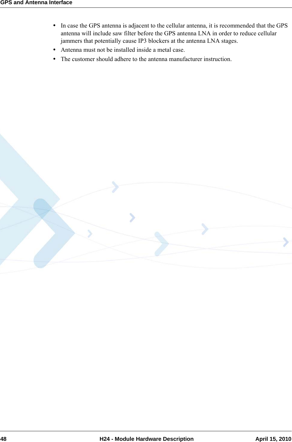 GPS and Antenna Interface48  H24 - Module Hardware Description April 15, 2010•In case the GPS antenna is adjacent to the cellular antenna, it is recommended that the GPS antenna will include saw filter before the GPS antenna LNA in order to reduce cellular jammers that potentially cause IP3 blockers at the antenna LNA stages.•Antenna must not be installed inside a metal case.•The customer should adhere to the antenna manufacturer instruction.