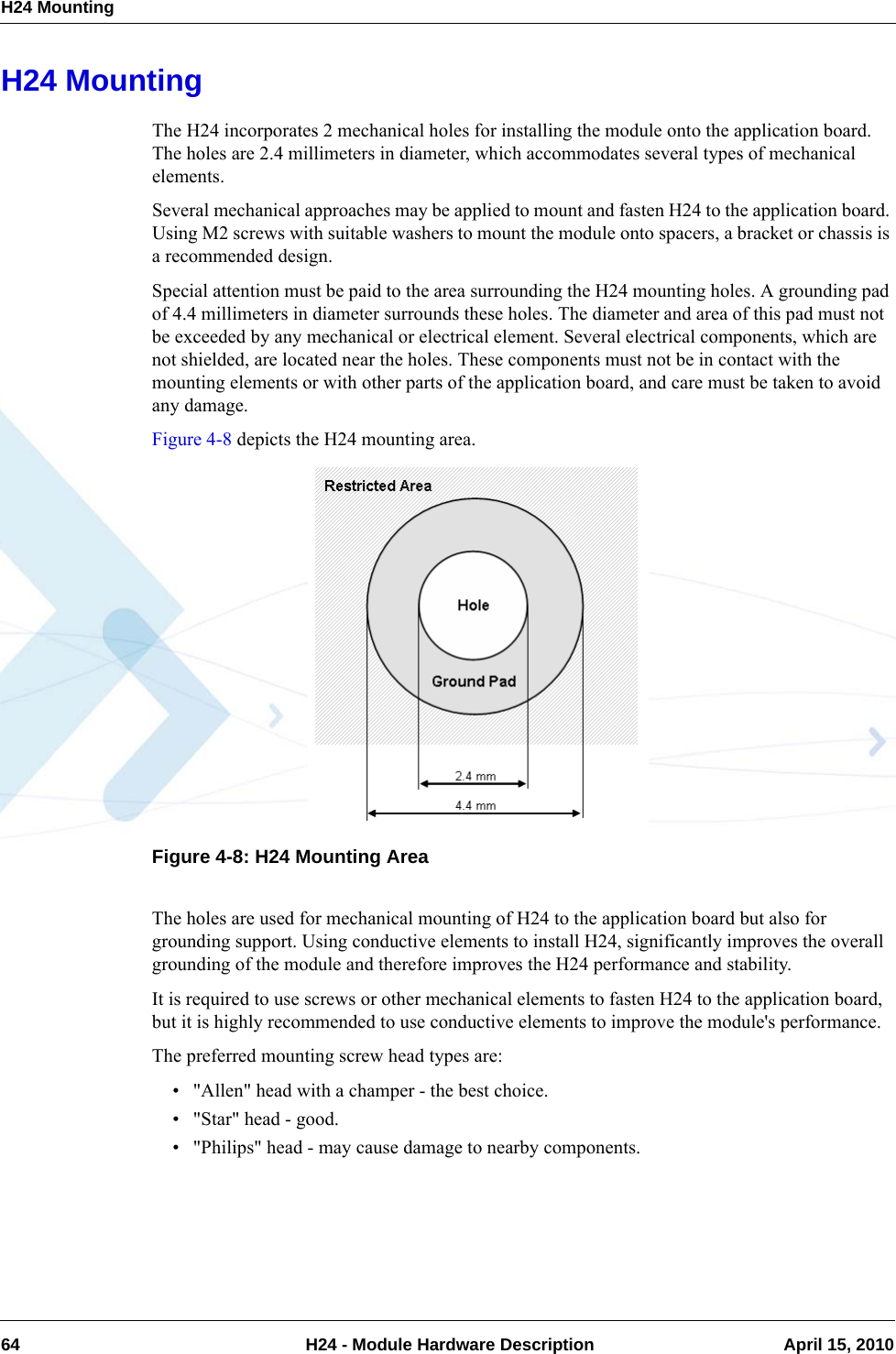 H24 Mounting64  H24 - Module Hardware Description April 15, 2010H24 MountingThe H24 incorporates 2 mechanical holes for installing the module onto the application board. The holes are 2.4 millimeters in diameter, which accommodates several types of mechanical elements.Several mechanical approaches may be applied to mount and fasten H24 to the application board. Using M2 screws with suitable washers to mount the module onto spacers, a bracket or chassis is a recommended design.Special attention must be paid to the area surrounding the H24 mounting holes. A grounding pad of 4.4 millimeters in diameter surrounds these holes. The diameter and area of this pad must not be exceeded by any mechanical or electrical element. Several electrical components, which are not shielded, are located near the holes. These components must not be in contact with the mounting elements or with other parts of the application board, and care must be taken to avoid any damage.Figure 4-8 depicts the H24 mounting area.Figure 4-8: H24 Mounting AreaThe holes are used for mechanical mounting of H24 to the application board but also for grounding support. Using conductive elements to install H24, significantly improves the overall grounding of the module and therefore improves the H24 performance and stability.It is required to use screws or other mechanical elements to fasten H24 to the application board, but it is highly recommended to use conductive elements to improve the module&apos;s performance.The preferred mounting screw head types are:• &quot;Allen&quot; head with a champer - the best choice.• &quot;Star&quot; head - good.• &quot;Philips&quot; head - may cause damage to nearby components.