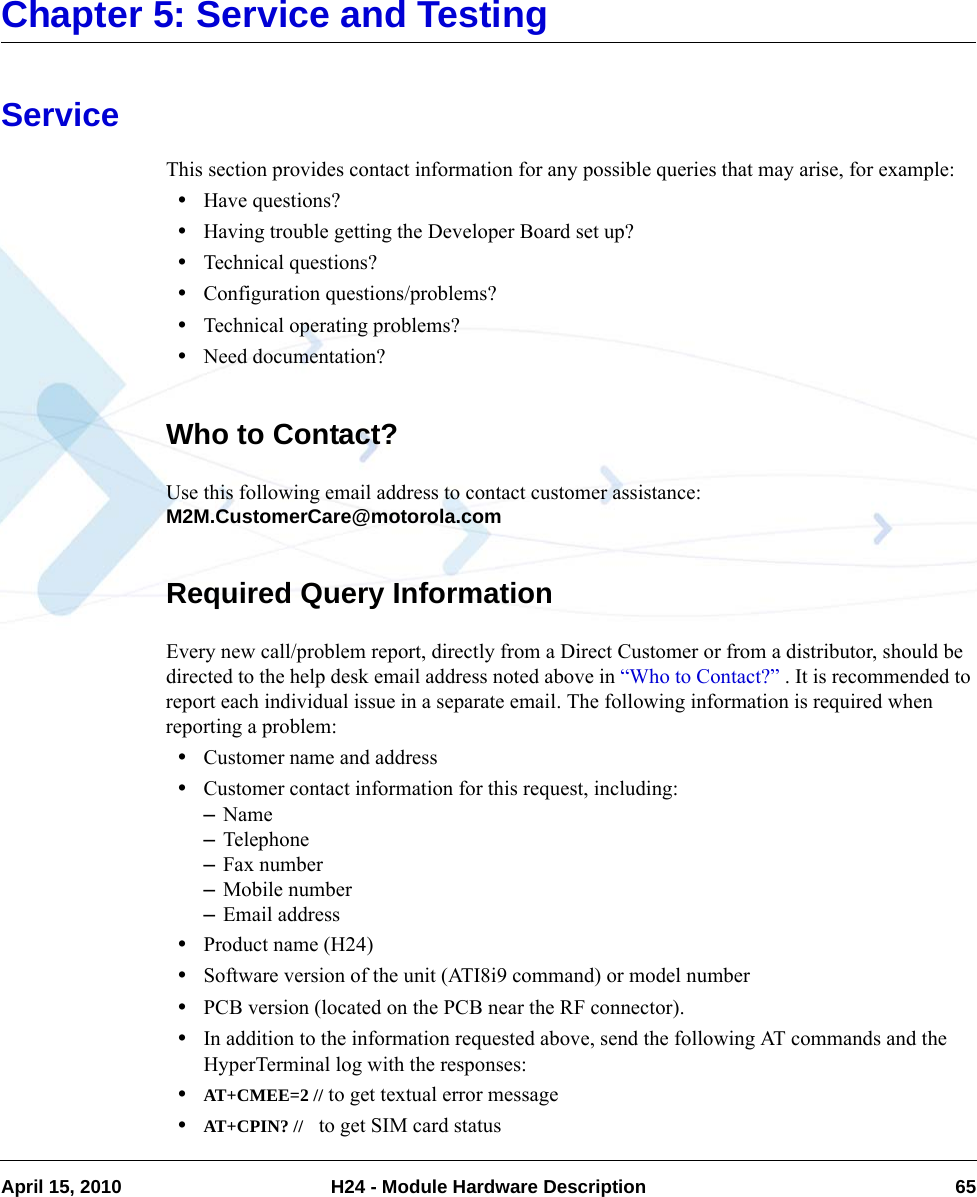 April 15, 2010 H24 - Module Hardware Description 65Chapter 5: Service and TestingServiceThis section provides contact information for any possible queries that may arise, for example:•Have questions?•Having trouble getting the Developer Board set up?•Technical questions?•Configuration questions/problems?•Technical operating problems?•Need documentation?Who to Contact?Use this following email address to contact customer assistance: M2M.CustomerCare@motorola.comRequired Query InformationEvery new call/problem report, directly from a Direct Customer or from a distributor, should be directed to the help desk email address noted above in “Who to Contact?” . It is recommended to report each individual issue in a separate email. The following information is required when reporting a problem:•Customer name and address•Customer contact information for this request, including:–Name–Telephone–Fax number–Mobile number–Email address•Product name (H24)•Software version of the unit (ATI8i9 command) or model number•PCB version (located on the PCB near the RF connector).•In addition to the information requested above, send the following AT commands and the HyperTerminal log with the responses:•AT+CMEE=2 // to get textual error message•AT+CPIN? //   to get SIM card status