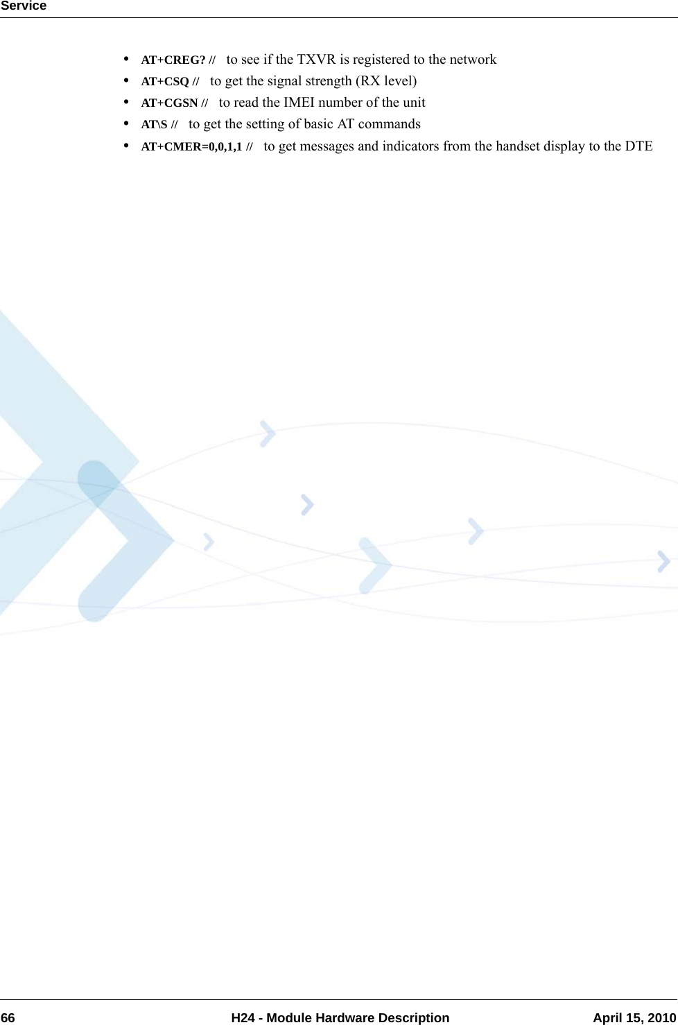 Service66  H24 - Module Hardware Description April 15, 2010•AT+CREG? //   to see if the TXVR is registered to the network•AT+CSQ //   to get the signal strength (RX level)•AT+CGSN //   to read the IMEI number of the unit•AT\S //   to get the setting of basic AT commands•AT+CMER=0,0,1,1 //   to get messages and indicators from the handset display to the DTE