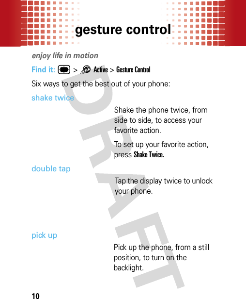 gesture control10gesture controlenjoy life in motionFind it: ® &gt;1Active &gt;Gesture ControlSix ways to get the best out of your phone:shake twiceShake the phone twice, from side to side, to access your favorite action.To set up your favorite action, press Shake Twice.double tapTap the display twice to unlock your phone.pick upPick up the phone, from a still position, to turn on the backlight.