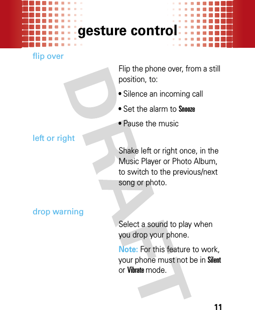 gesture control11flip overFlip the phone over, from a still position, to: • Silence an incoming call• Set the alarm to Snooze• Pause the musicleft or rightShake left or right once, in the Music Player or Photo Album, to switch to the previous/next song or photo.drop warningSelect a sound to play when you drop your phone. Note: For this feature to work, your phone must not be in Silent or Vibrate mode.