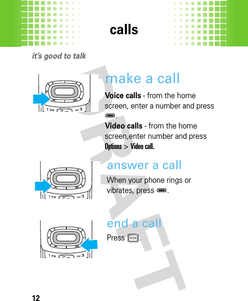 calls12callsit’s good to talkmake a callVoice calls - from the home screen, enter a number and press D. Video calls - from the home screen,enter number and press Options&gt;Video call.answer a callWhen your phone rings or vibrates, pressD. end a callPress K.