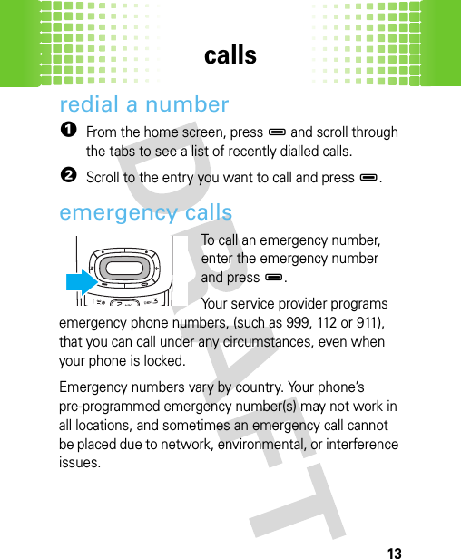 calls13redial a number  1From the home screen, press D and scroll through the tabs to see a list of recently dialled calls.2Scroll to the entry you want to call and press D.emergency callsTo call an emergency number, enter the emergency number and press D.Your service provider programs emergency phone numbers, (such as 999, 112 or 911), that you can call under any circumstances, even when your phone is locked.Emergency numbers vary by country. Your phone’s pre-programmed emergency number(s) may not work in all locations, and sometimes an emergency call cannot be placed due to network, environmental, or interference issues.