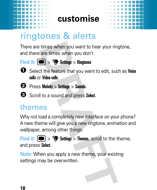 customise18ringtones &amp; alertsThere are times when you want to hear your ringtone, and there are times when you don’t.Find it: ®&gt;uSettings &gt;Ringtones  1Select the feature that you want to edit, such as Voice calls or Video calls.2Press Melody &gt;Settings &gt;Sounds.3Scroll to a sound and press Select.themesWhy not load a completely new interface on your phone? A new theme will give you a new ringtone, animation and wallpaper, among other things. Find it: ® &gt;uSettings &gt;Themes, scroll to the theme, and press Select.Note: When you apply a new theme, your existing settings may be overwritten.