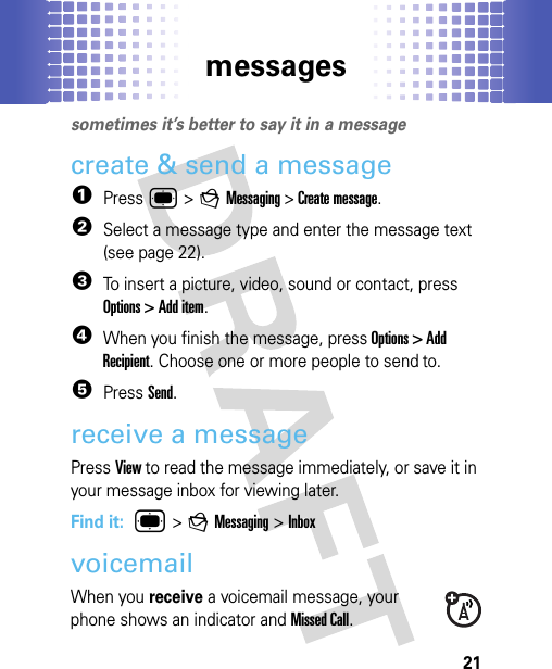 messages21messagessometimes it’s better to say it in a messagecreate &amp; send a message  1Press ® &gt; g Messaging &gt; Create message. 2Select a message type and enter the message text (see page 22).3To insert a picture, video, sound or contact, press Options &gt; Add item.4When you finish the message, press Options &gt; Add Recipient. Choose one or more people to send to.5Press Send.receive a messagePress View to read the message immediately, or save it in your message inbox for viewing later.Find it:  ® &gt;g Messaging &gt; InboxvoicemailWhen you receive a voicemail message, your phone shows an indicator and Missed Call.