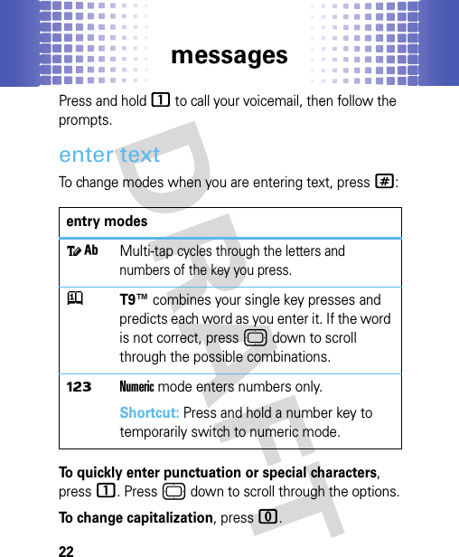 messages22Press and hold 1 to call your voicemail, then follow the prompts.enter textTo change modes when you are entering text, press#:To quickly enter punctuation or special characters, press1. Press © down to scroll through the options.To change capitalization, press 0.entry modes]iMulti-tap cycles through the letters and numbers of the key you press.jT9™ combines your single key presses and predicts each word as you enter it. If the word is not correct, press © down to scroll through the possible combinations.ÃNumeric mode enters numbers only.Shortcut: Press and hold a number key to temporarily switch to numeric mode.