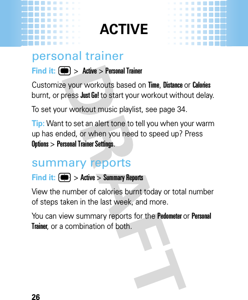 ACTIVE26personal trainerFind it: ® &gt;Active &gt;Personal TrainerCustomize your workouts based on Time, Distance or Calories burnt, or press Just Go! to start your workout without delay. To set your workout music playlist, see page 34.Tip: Want to set an alert tone to tell you when your warm up has ended, or when you need to speed up? Press Options &gt;Personal Trainer Settings.summary reportsFind it: ® &gt;Active &gt;Summary ReportsView the number of calories burnt today or total number of steps taken in the last week, and more. You can view summary reports for the Pedometer or Personal Trainer, or a combination of both.