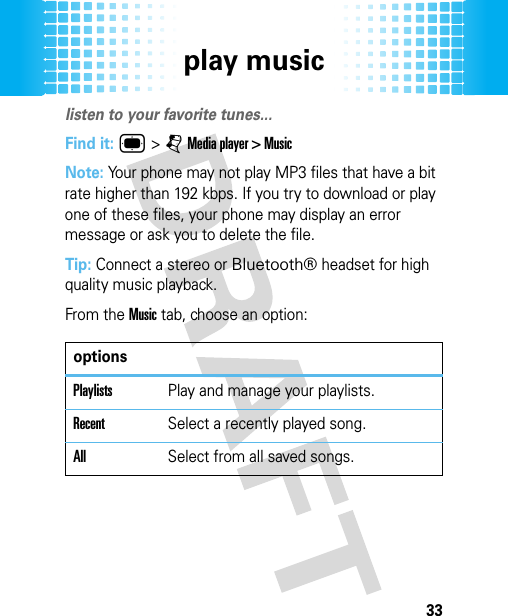 play music33play musi clisten to your favorite tunes...Find it: ® &gt; j Media player &gt; MusicNote: Your phone may not play MP3 files that have a bit rate higher than 192 kbps. If you try to download or play one of these files, your phone may display an error message or ask you to delete the file.Tip: Connect a stereo or Bluetooth® headset for high quality music playback.From the Music tab, choose an option:optionsPlaylistsPlay and manage your playlists.RecentSelect a recently played song.AllSelect from all saved songs.