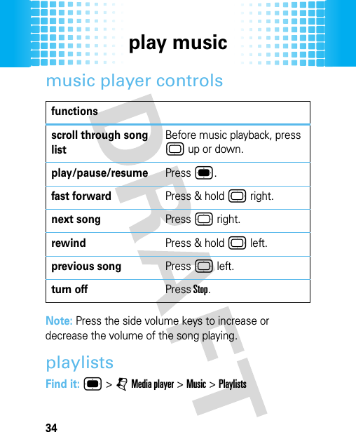 play music34music player controlsNote: Press the side volume keys to increase or decrease the volume of the song playing. playlistsFind it: ® &gt; j Media player &gt; Music &gt; Playlistsfunctionsscroll through song listBefore music playback, press © up or down.play/pause/resumePress ®.fast forwardPress &amp; hold © right.next songPress © right.rewindPress &amp; hold © left.previous songPress © left. turn offPress Stop.