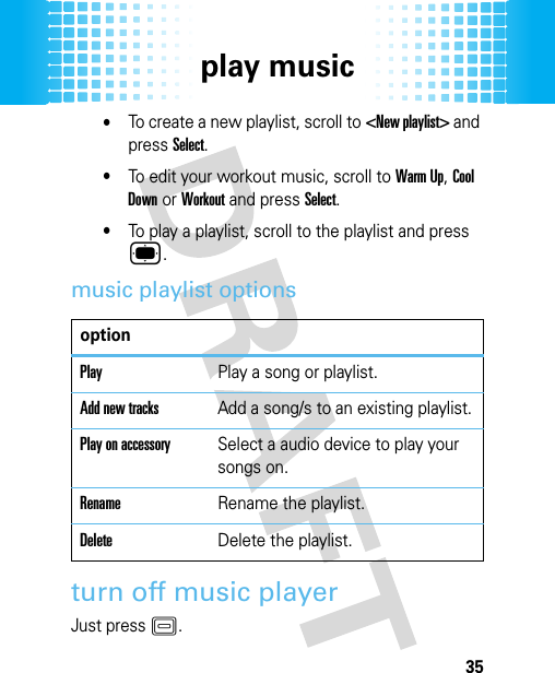 play music35•To create a new playlist, scroll to &lt;New playlist&gt; and press Select.•To edit your workout music, scroll to Warm Up, Cool Down or Workout and press Select.•To play a playlist, scroll to the playlist and press ®.music playlist optionsturn off music playerJust press K.optionPlayPlay a song or playlist.Add new tracksAdd a song/s to an existing playlist.Play on accessorySelect a audio device to play your songs on.RenameRename the playlist.DeleteDelete the playlist.