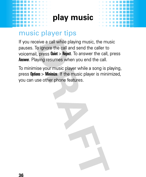 play music36music player tipsIf you receive a call while playing music, the music pauses. To ignore the call and send the caller to voicemail, press Quiet &gt; Reject. To answer the call, press Answer. Playing resumes when you end the call.To minimise your music player while a song is playing, press Options &gt; Minimize. If the music player is minimized, you can use other phone features.