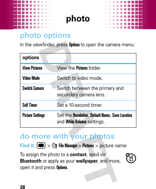 photo38photo optionsIn the viewfinder, press Options to open the camera menu:do more with your photosFind it: ® &gt; 7 File Manager &gt;Pictures&gt;picture nameTo assign the photo to a contact, send via Bluetooth or apply as your wallpaper, and more, open it and press Options.optionsView PicturesView the Pictures folder.Video ModeSwitch to video mode.Switch CameraSwitch between the primary and secondary camera lens.Self TimerSet a 10-second timer.Picture SettingsSet the Resolution, Default Name, Save Location and White Balance settings.