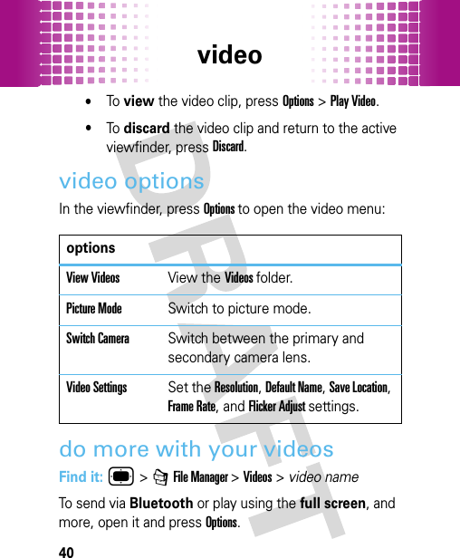 video40•To view the video clip, press Options&gt;Play Video.•To discard the video clip and return to the active viewfinder, pressDiscard.video optionsIn the viewfinder, press Options to open the video menu:do more with your videosFind it: ® &gt; 7 File Manager &gt;Videos&gt;video nameTo send via Bluetooth or play using the full screen, and more, open it and press Options.optionsView VideosView the Videos folder.Picture ModeSwitch to picture mode.Switch CameraSwitch between the primary and secondary camera lens.Video SettingsSet the Resolution, Default Name, Save Location, Frame Rate, and Flicker Adjust settings.