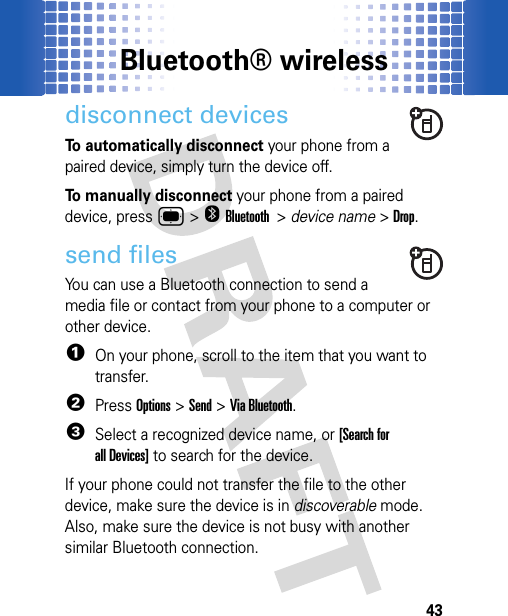 Bluetooth® wireless43disconnect devicesTo automatically disconnect your phone from a paired device, simply turn the device off.To manually disconnect your phone from a paired device, press ®&gt;OBluetooth &gt; device name &gt;Drop.send filesYou can use a Bluetooth connection to send a media file or contact from your phone to a computer or other device.  1On your phone, scroll to the item that you want to transfer.2PressOptions &gt;Send &gt;Via Bluetooth. 3Select a recognized device name, or [Search for all Devices] to search for the device.If your phone could not transfer the file to the other device, make sure the device is in discoverable mode. Also, make sure the device is not busy with another similar Bluetooth connection.