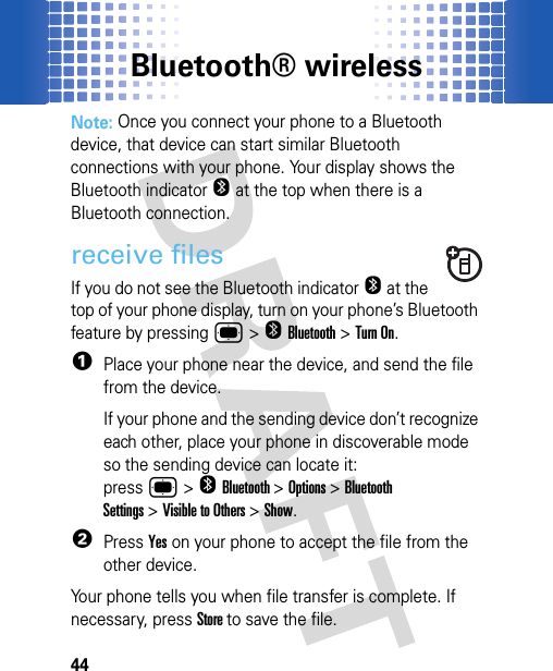 Bluetooth® wireless44Note: Once you connect your phone to a Bluetooth device, that device can start similar Bluetooth connections with your phone. Your display shows the Bluetooth indicatorO at the top when there is a Bluetooth connection.receive filesIf you do not see the Bluetooth indicatorO at the top of your phone display, turn on your phone’s Bluetooth feature by pressing ®&gt;OBluetooth&gt;Turn On.  1Place your phone near the device, and send the file from the device.If your phone and the sending device don’t recognize each other, place your phone in discoverable mode so the sending device can locate it: press®&gt;OBluetooth&gt;Options &gt;Bluetooth Settings&gt;Visible to Others &gt;Show.2PressYes on your phone to accept the file from the other device.Your phone tells you when file transfer is complete. If necessary, press Store to save the file.