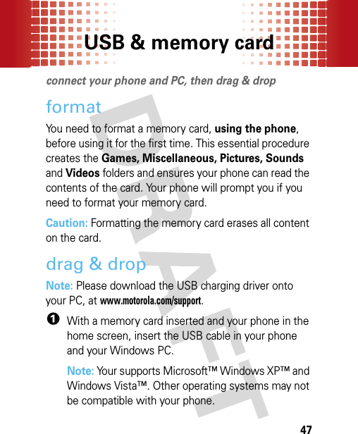 USB &amp; memory card47USB &amp; memor y cardconnect your phone and PC, then drag &amp; dropformatYou need to format a memory card, using the phone, before using it for the first time. This essential procedure creates the Games, Miscellaneous, Pictures, Sounds and Videos folders and ensures your phone can read the contents of the card. Your phone will prompt you if you need to format your memory card.Caution: Formatting the memory card erases all content on the card.drag &amp; dropNote: Please download the USB charging driver onto your PC, at www.motorola.com/support.  1With a memory card inserted and your phone in the home screen, insert the USB cable in your phone and your Windows PC.Note: Your supports Microsoft™ Windows XP™ and Windows Vista™. Other operating systems may not be compatible with your phone.