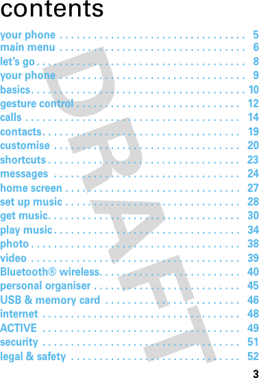 3contentsyour phone . . . . . . . . . . . . . . . . . . . . . . . . . . . . . . . . .   5main menu  . . . . . . . . . . . . . . . . . . . . . . . . . . . . . . . . .   6let’s go . . . . . . . . . . . . . . . . . . . . . . . . . . . . . . . . . . . . .   8your phone . . . . . . . . . . . . . . . . . . . . . . . . . . . . . . . . .   9basics. . . . . . . . . . . . . . . . . . . . . . . . . . . . . . . . . . . . . . 10gesture control . . . . . . . . . . . . . . . . . . . . . . . . . . . . .   12calls . . . . . . . . . . . . . . . . . . . . . . . . . . . . . . . . . . . . . .   14contacts. . . . . . . . . . . . . . . . . . . . . . . . . . . . . . . . . . .   19customise . . . . . . . . . . . . . . . . . . . . . . . . . . . . . . . . .   20shortcuts . . . . . . . . . . . . . . . . . . . . . . . . . . . . . . . . . .   23messages  . . . . . . . . . . . . . . . . . . . . . . . . . . . . . . . . .   24home screen . . . . . . . . . . . . . . . . . . . . . . . . . . . . . . .   27set up music . . . . . . . . . . . . . . . . . . . . . . . . . . . . . . .   28get music. . . . . . . . . . . . . . . . . . . . . . . . . . . . . . . . . .   30play music . . . . . . . . . . . . . . . . . . . . . . . . . . . . . . . . .   34photo . . . . . . . . . . . . . . . . . . . . . . . . . . . . . . . . . . . . .   38video  . . . . . . . . . . . . . . . . . . . . . . . . . . . . . . . . . . . . .   39Bluetooth® wireless. . . . . . . . . . . . . . . . . . . . . . . . .   40personal organiser . . . . . . . . . . . . . . . . . . . . . . . . . .   45USB &amp; memory card  . . . . . . . . . . . . . . . . . . . . . . . .   46internet  . . . . . . . . . . . . . . . . . . . . . . . . . . . . . . . . . . .   48ACTIVE  . . . . . . . . . . . . . . . . . . . . . . . . . . . . . . . . . . .   49security  . . . . . . . . . . . . . . . . . . . . . . . . . . . . . . . . . . .   51legal &amp; safety  . . . . . . . . . . . . . . . . . . . . . . . . . . . . . .   52