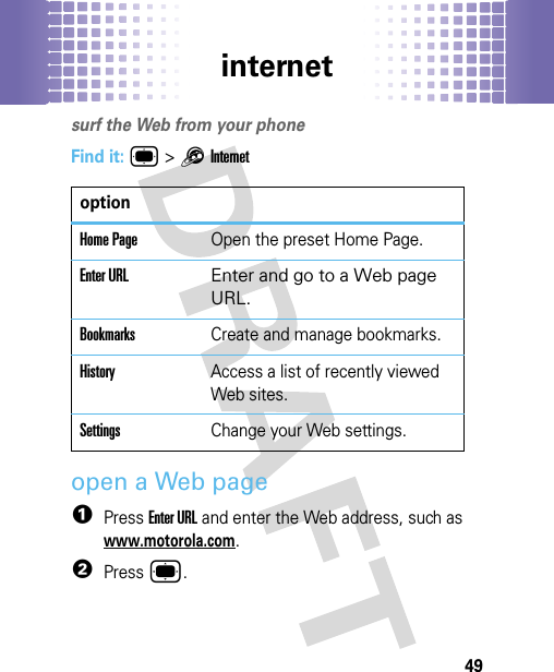 internet49internetsurf the Web from your phoneFind it: ® &gt;1Internetopen a Web page  1Press Enter URL and enter the Web address, such as www.motorola.com.2Press ®.optionHome PageOpen the preset Home Page.Enter URL Enter and go to a Web page URL. BookmarksCreate and manage bookmarks.HistoryAccess a list of recently viewed Web sites.SettingsChange your Web settings.