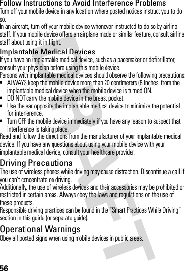 56Follow Instructions to Avoid Interference ProblemsTurn off your mobile device in any location where posted notices instruct you to do so.In an aircraft, turn off your mobile device whenever instructed to do so by airline staff. If your mobile device offers an airplane mode or similar feature, consult airline staff about using it in flight.Implantable Medical DevicesIf you have an implantable medical device, such as a pacemaker or defibrillator, consult your physician before using this mobile device.Persons with implantable medical devices should observe the following precautions:•ALWAYS keep the mobile device more than 20 centimeters (8 inches) from the implantable medical device when the mobile device is turned ON.•DO NOT carry the mobile device in the breast pocket.•Use the ear opposite the implantable medical device to minimize the potential for interference.•Turn OFF the mobile device immediately if you have any reason to suspect that interference is taking place.Read and follow the directions from the manufacturer of your implantable medical device. If you have any questions about using your mobile device with your implantable medical device, consult your healthcare provider.Driving PrecautionsThe use of wireless phones while driving may cause distraction. Discontinue a call if you can’t concentrate on driving.Additionally, the use of wireless devices and their accessories may be prohibited or restricted in certain areas. Always obey the laws and regulations on the use of these products.Responsible driving practices can be found in the “Smart Practices While Driving” section in this guide (or separate guide).Operational WarningsObey all posted signs when using mobile devices in public areas.