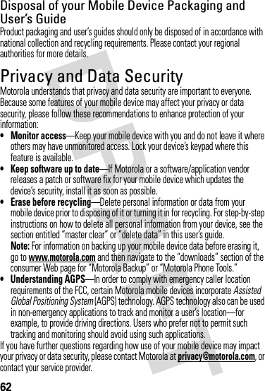 62Disposal of your Mobile Device Packaging and User’s GuideProduct packaging and user’s guides should only be disposed of in accordance with national collection and recycling requirements. Please contact your regional authorities for more details.Privacy and Data SecurityPrivacy and Data SecurityMotorola understands that privacy and data security are important to everyone. Because some features of your mobile device may affect your privacy or data security, please follow these recommendations to enhance protection of your information:• Monitor access—Keep your mobile device with you and do not leave it where others may have unmonitored access. Lock your device’s keypad where this feature is available.• Keep software up to date—If Motorola or a software/application vendor releases a patch or software fix for your mobile device which updates the device’s security, install it as soon as possible.• Erase before recycling—Delete personal information or data from your mobile device prior to disposing of it or turning it in for recycling. For step-by-step instructions on how to delete all personal information from your device, see the section entitled “master clear” or “delete data” in this user’s guide.Note: For information on backing up your mobile device data before erasing it, go to www.motorola.com and then navigate to the “downloads” section of the consumer Web page for “Motorola Backup” or “Motorola Phone Tools.”• Understanding AGPS—In order to comply with emergency caller location requirements of the FCC, certain Motorola mobile devices incorporate Assisted Global Positioning System (AGPS) technology. AGPS technology also can be used in non-emergency applications to track and monitor a user’s location—for example, to provide driving directions. Users who prefer not to permit such tracking and monitoring should avoid using such applications.If you have further questions regarding how use of your mobile device may impact your privacy or data security, please contact Motorola at privacy@motorola.com, or contact your service provider.