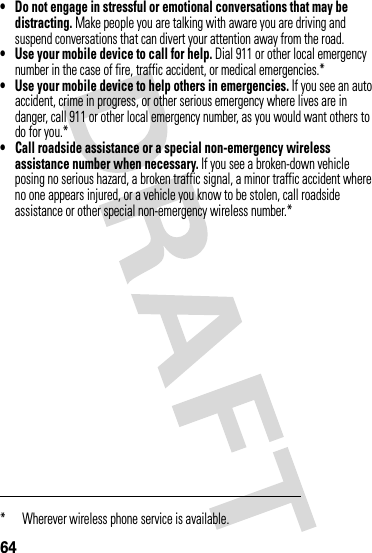 64• Do not engage in stressful or emotional conversations that may be distracting. Make people you are talking with aware you are driving and suspend conversations that can divert your attention away from the road.• Use your mobile device to call for help. Dial 911 or other local emergency number in the case of fire, traffic accident, or medical emergencies.*• Use your mobile device to help others in emergencies. If you see an auto accident, crime in progress, or other serious emergency where lives are in danger, call 911 or other local emergency number, as you would want others to do for you.*• Call roadside assistance or a special non-emergency wireless assistance number when necessary. If you see a broken-down vehicle posing no serious hazard, a broken traffic signal, a minor traffic accident where no one appears injured, or a vehicle you know to be stolen, call roadside assistance or other special non-emergency wireless number.** Wherever wireless phone service is available.