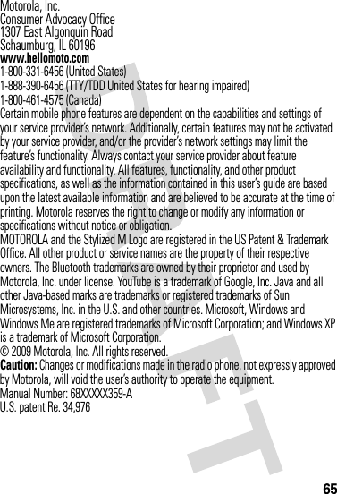 65 Motorola, Inc.Consumer Advocacy Office1307 East Algonquin RoadSchaumburg, IL 60196www.hellomoto.com1-800-331-6456 (United States)1-888-390-6456 (TTY/TDD United States for hearing impaired)1-800-461-4575 (Canada)Certain mobile phone features are dependent on the capabilities and settings of your service provider’s network. Additionally, certain features may not be activated by your service provider, and/or the provider’s network settings may limit the feature’s functionality. Always contact your service provider about feature availability and functionality. All features, functionality, and other product specifications, as well as the information contained in this user’s guide are based upon the latest available information and are believed to be accurate at the time of printing. Motorola reserves the right to change or modify any information or specifications without notice or obligation.MOTOROLA and the Stylized M Logo are registered in the US Patent &amp; Trademark Office. All other product or service names are the property of their respective owners. The Bluetooth trademarks are owned by their proprietor and used by Motorola, Inc. under license. YouTube is a trademark of Google, Inc. Java and all other Java-based marks are trademarks or registered trademarks of Sun Microsystems, Inc. in the U.S. and other countries. Microsoft, Windows and Windows Me are registered trademarks of Microsoft Corporation; and Windows XP is a trademark of Microsoft Corporation. © 2009 Motorola, Inc. All rights reserved.Caution: Changes or modifications made in the radio phone, not expressly approved by Motorola, will void the user’s authority to operate the equipment.Manual Number: 68XXXXX359-AU.S. patent Re. 34,976