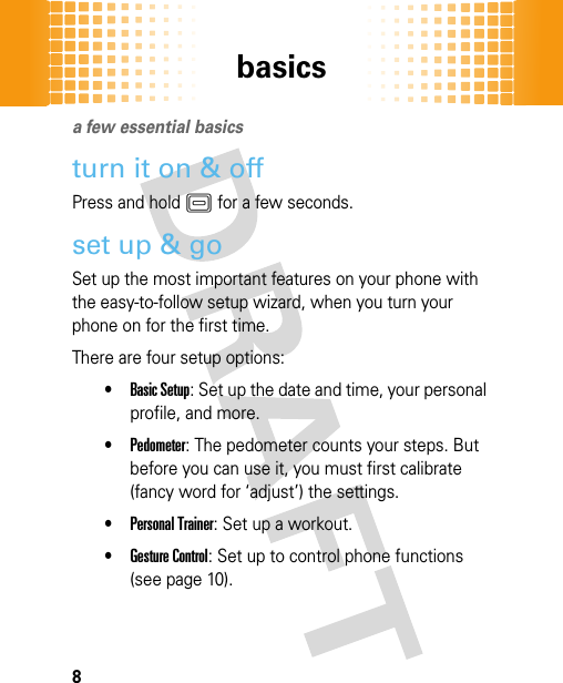 basics8basicsa few essential basics turn it on &amp; offPress and holdK for a few seconds. set up &amp; goSet up the most important features on your phone with the easy-to-follow setup wizard, when you turn your phone on for the first time.There are four setup options: •Basic Setup: Set up the date and time, your personal profile, and more.•Pedometer: The pedometer counts your steps. But before you can use it, you must first calibrate (fancy word for ‘adjust’) the settings.•Personal Trainer: Set up a workout.•Gesture Control: Set up to control phone functions (see page 10).