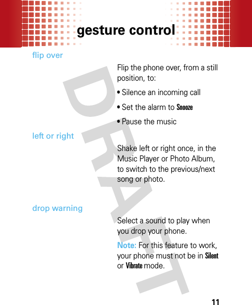 gesture control11flip overFlip the phone over, from a still position, to: • Silence an incoming call• Set the alarm to Snooze• Pause the musicleft or rightShake left or right once, in the Music Player or Photo Album, to switch to the previous/next song or photo.drop warningSelect a sound to play when you drop your phone. Note: For this feature to work, your phone must not be in Silent or Vibrate mode.