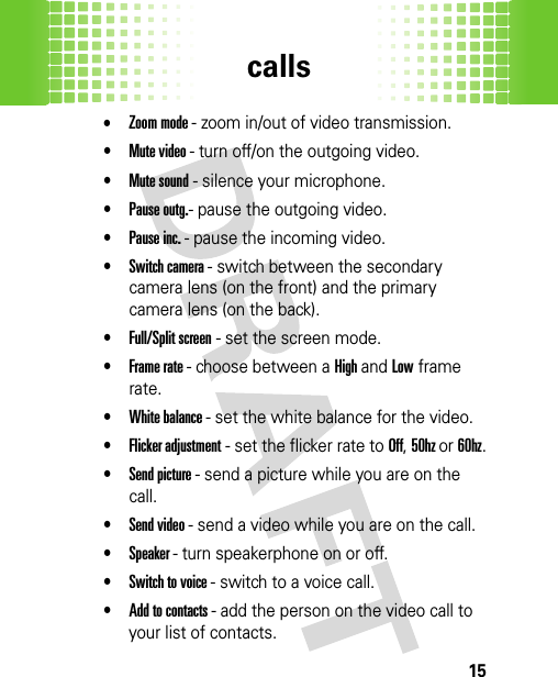 calls15•Zoom mode - zoom in/out of video transmission. •Mute video - turn off/on the outgoing video.•Mute sound - silence your microphone.•Pause outg.- pause the outgoing video.•Pause inc. - pause the incoming video.•Switch camera - switch between the secondary camera lens (on the front) and the primary camera lens (on the back).•Full/Split screen - set the screen mode.•Frame rate - choose between a High and Low frame rate.•White balance - set the white balance for the video.•Flicker adjustment - set the flicker rate to Off, 50hz or 60hz.•Send picture - send a picture while you are on the call.•Send video - send a video while you are on the call.•Speaker - turn speakerphone on or off.•Switch to voice - switch to a voice call.•Add to contacts - add the person on the video call to your list of contacts. 